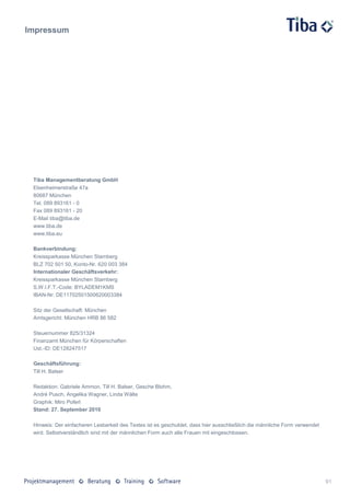Impressum




 Tiba Managementberatung GmbH
 Elsenheimerstraße 47a
 80687 München
 Tel. 089 893161 - 0
 Fax 089 893161 - 20
 E-Mail tiba@tiba.de
 www.tiba.de
 www.tiba.eu

 Bankverbindung:
 Kreissparkasse München Starnberg
 BLZ 702 501 50, Konto-Nr. 620 003 384
 Internationaler Geschäftsverkehr:
 Kreissparkasse München Starnberg
 S.W.I.F.T.-Code: BYLADEM1KMS
 IBAN-Nr: DE11702501500620003384

 Sitz der Gesellschaft: München
 Amtsgericht: München HRB 86 582

 Steuernummer 825/31324
 Finanzamt München für Körperschaften
 Ust.-ID: DE128247517

 Geschäftsführung:
 Till H. Balser

 Redaktion: Gabriele Ammon, Till H. Balser, Gesche Blohm,
 André Pusch, Angelika Wagner, Linda Wälte
 Graphik: Miro Poferl
 Stand: 27. September 2010

 Hinweis: Der einfacheren Lesbarkeit des Textes ist es geschuldet, dass hier ausschließlich die männliche Form verwendet
 wird. Selbstverständlich sind mit der männlichen Form auch alle Frauen mit eingeschlossen.




                                                                                                                           91
 