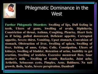 Phlegmatic Dominance in the West Further Phlegmatic Disorders :   Swelling of lips, Dull feeling in teeth, Ulcers of gums, Swelling of uvula, Diphtheria, Constriction of throat, Asthma, Coughing, Pleurisy, Heart feels as if being, pulled downward, Deficient appetite, Corrupted appetite, Severe thirst, Vomiting, Upset stomach, Convulsion of stomach, Obstruction of liver, Swelling of spleen, Swelling of liver, Itching of anus, Gripe, Colic, Constipation, Ulcers of kidneys, Swelling of bladder, Retention of urine, Inability to get erection, Swelling of testicles, Excessive menstrual flow, Sour mother's milk , Swelling of womb, Backache, Joint ache, Arthritis, Sebaceous cysts, Pimples, Acne, Baldness, No nail growth, Boils, Scabs, Severe perspiration, Dandruff 