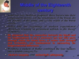 Middle of the Eighteenth century Stahl and later Hoffman   proposed  three factors into their temperament theory: (a) the constitution of the blood, (b) the porosity of the tissue, and (c) the width of the blood vessels.  Haller laid the beginnings of modern experimental physiology resulting in permanent setback to the theory of humors.  He proposed that the connection between the blood and the temperaments is not a necessary one but that parts through which the blood flows, or rather their strength and irritability, are fundamental in accounting for temperamental differences Wrisberg a student of Haller combined the four humors into a double category, i.e. choleric-sanguine , and  melancholic-phlegmatic 