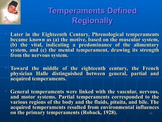 Temperaments Defined Regionally Later in the Eighteenth Century, Phrenological temperaments became known as (a) the motive, based on the muscular system, (b) the vital, indicating a predominance of the alimentary system, and (c) the mental temperament, drawing its strength from the nervous system.  Toward the middle of the eighteenth century, the French physician Halle distinguished between general, partial and acquired temperaments. General temperaments were linked with the vascular, nervous, and motor systems. Partial temperaments corresponded to the various regions of the body and the fluids, pituita, and bile. The acquired temperaments resulted from environmental influences on the primary temperaments (Roback, 1928).   