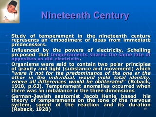 Nineteenth Century Study of temperament in the nineteenth century represents an embodiment of ideas from immediate predecessors.  Influenced by the powers of electricity, Schelling proposed  that  temperaments shared the same fate of opposites as did electricity .  Organisms were said to contain two polar principles of gravity and light (substance and movement) which  "were it not for the predominance of the one or the other in the individual, would yield total identity, where all differences would be obliterated"  (Roback, 1928, p.63). Temperament anomalies occurred when there was an imbalance in the three dimensions German-Jewish anatomist Jacob Henle, based  his theory of temperaments on the tone of the nervous system, speed of the   reaction and its duration (Roback, 1928)  