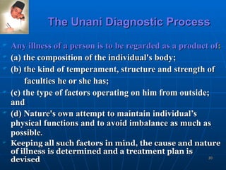 The Unani Diagnostic Process Any illness of a person is to be regarded as a product of : (a) the composition of the individual's body; (b) the kind of temperament, structure and strength of  faculties he or she has; (c) the type of factors operating on him from outside; and (d) Nature's own attempt to maintain individual’s physical functions and to avoid imbalance as much as possible . Keeping all such factors in mind, the cause and nature of illness is determined and a treatment plan is devised 