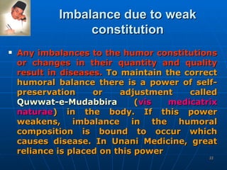 Imbalance due to weak constitution Any imbalances to the humor constitutions or changes in their quantity and quality result in diseases.   To maintain the correct humoral balance there is a power of self- preservation or adjustment called  Quwwat-e-Mudabbira  ( vis medicatrix naturae ) in the body. If this power weakens, imbalance in the humoral composition is bound to occur which causes disease. In Unani Medicine, great reliance is placed on this power   