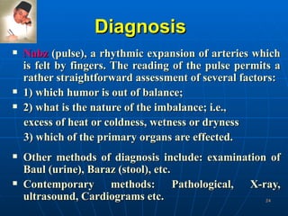 Diagnosis Nabz  (pulse), a rhythmic expansion of arteries which is felt by fingers. The reading of the pulse permits a rather straightforward assessment of several factors:  1) which humor is out of balance; 2) what is the nature of the imbalance; i.e., excess of heat or coldness, wetness or dryness  3) which of the primary organs are effected.  Other methods of diagnosis include: examination of Baul (urine), Baraz (stool), etc. Contemporary methods: Pathological, X-ray, ultrasound, Cardiograms etc.  