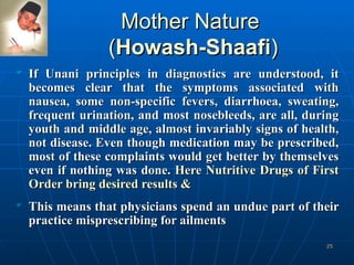 Mother Nature  ( Howash-Shaafi ) If Unani principles in diagnostics are understood, it becomes clear that the symptoms associated with nausea, some non-specific fevers, diarrhoea, sweating, frequent urination, and most nosebleeds, are all, during youth and middle age, almost invariably signs of health, not disease. Even though medication may be prescribed, most of these complaints would get better by themselves even if nothing was done.  Here Nutritive Drugs of First Order bring desired results & This means that physicians spend an undue part of their practice misprescribing for ailments   