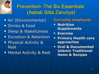 Prevention- The Six Essentials  (Asbab Sitta Zaruriya) Air (Environmental) Drinks & Food Sleep & Wakefulness Excretion & Retention Physical Activity & Rest Mental Activity & Rest Currently employed:   Nutrition Supplements Exercise Primary Health care approaches Oral & Documented Islamic Traditional items & Recipes 