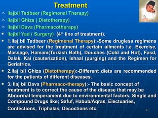 Treatment Ilajbil Tadbeer (Regimenal Therapy)  Ilajbil Ghiza ( Dietotherapy)  Ilajbil Dava (Pharmacotherapy)  Ilajbil Yad ( Surgery)   (4 th  line of treatment).  1.Ilaj bil Tadbeer ( Regimenal Therapy ):-Some drugless regimens are advised for the treatment of certain ailments i.e. Exercise, Massage, Hamam(Turkish Bath), Douches (Cold and Hot), Fasd, Dalak, Kai (cauterization), Ishaal (purging) and the Regimen for Geriatrics.  2.Ilaj bil Ghiza ( Dietotherapy ):-Different diets are recommended for the patients of different diseases.  3. Ilaj bil Dava ( Pharmaco-therapy ):- The basic concept of treatment is to correct the cause of the disease that may be Abnormal temperament due to environmental factors. Single and Compound Drugs like; Safuf, Habub/Aqras, Electuaries, Confections, Triphalas, Decoctions etc.   