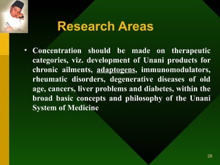 Research Areas   Concentration should be made on therapeutic categories, viz. development of Unani products for chronic ailments,  adaptogens , immunomodulators, rheumatic disorders, degenerative diseases of old age, cancers, liver problems and diabetes, within the broad basic concepts and philosophy of the Unani System of Medicine  