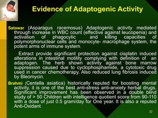 Evidence of Adaptogenic Activity Satawar   (Asparagus racemosus) Adaptogenic activity mediated through increase in WBC count (effective against leucopenia) and activation of phagocytic  and killing capacities of polymorphonuclear cells and monocyte- macrophage system, the potent arms of immune system .  Extract provide significant protection against cisplatin induced alterations in intestinal motility complying with definition of  an adaptogen. The herb shown activity against bone marrow suppression caused due to cyclophosphamide, a cytotoxic drug used in cancer chemotherapy. Also reduced lung fibrosis induced by Bleomycin . Brahmi   ( Centella asiatica) historically reputed for boosting mental activity, it is one of the best anti-stress anti-anxiety herbal drugs. Significant improvement has been observed in a double blind study of > 50 Children with intelligence quotient score from 90-110 with a dose of just 0.5 gram/day for One year. It is also a reputed Anti-Oxidant . 