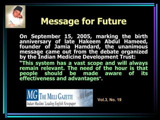 Message for Future   On September 15, 2005, marking the birth anniversary of late Hakeem Abdul Hameed, founder of Jamia Hamdard, the unanimous message came out from the debate organized by the Indian Medicine Development Trust: “ This system has a vast scope and will always remain relevant. The need of the hour is that people should be made aware of its effectiveness and advantages ". Vol.3, No. 19 