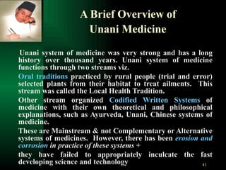 A Brief Overview of  Unani Medicine   Unani system of medicine was very strong and has a long history over thousand years. Unani system of medicine functions through two streams viz. Oral traditions  practiced by rural people (trial and error) selected plants from their habitat to treat ailments.  This stream was called the Local Health Tradition.  Other stream organized  Codified Written Systems  of medicine with their own theoretical and philosophical explanations, such as Ayurveda, Unani, Chinese systems of medicine. These are Mainstream & not Complementary or Alternative systems of medicines.  However, there has been  erosion and corrosion  in practice of these systems  + they have failed to appropriately inculcate the fast developing science and technology  
