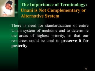 The Importance of Terminology: Unani is Not Complementary or Alternative System There is need for standardization of entire Unani system of medicine and to determine the areas of highest priority, so that our resources could be used to  preserve it for posterity 