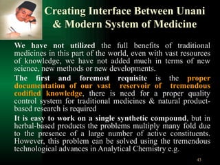 Creating Interface Between Unani & Modern System of Medicine We have not utilized  the full benefits of traditional medicines in this part of the world, even with vast resources of knowledge, we have not added much in terms of new science, new methods or new developments.  The first and foremost requisite  is the  proper documentation of our vast  reservoir of  tremendous codified knowledge , there is need for a proper quality control system for traditional medicines & natural product-based research is required It is easy to work on a single synthetic compound , but in herbal-based products the problems multiply many fold due to the presence of a large number of active constituents. However, this problem can be solved using the tremendous technological advances in Analytical Chemistry e.g. 