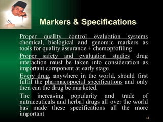 Proper quality control evaluation systems  chemical, biological and genomic markers as tools for quality assurance + chemoprofiling Proper safety and evaluation studies  drug interaction must be taken into consideration as important component at early stage Every drug , anywhere in the world, should first fulfil the  pharmacopoeial specifications  and only then can the drug be marketed. The increasing popularity and trade of nutraceuticals and herbal drugs all over the world has made these specifications all the more important Markers & Specifications 