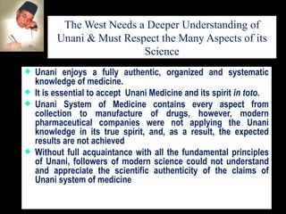 The West Needs a Deeper Understanding of Unani & Must Respect the Many Aspects of its Science Unani enjoys a fully authentic, organized and systematic knowledge of medicine.  It is essential to accept  Unani Medicine and its spirit  in toto .  Unani System of Medicine contains every aspect from collection to manufacture of drugs, however, modern pharmaceutical companies were not applying the Unani knowledge in its true spirit, and, as a result, the expected results are not achieved Without full acquaintance with all the fundamental principles of Unani, followers of modern science could not understand and appreciate the scientific authenticity of the claims of Unani system of medicine 
