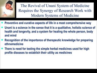 The Revival of Unani System of Medicine Requires the Synergy of Research Work with Modern Systems of Medicine Preventive and curative aspects of life in a most comprehensive way Unani is a science in the sense that it is a qualitative, holistic science of health and longevity, and a system for healing the whole person, body and mind Recognition of the importance of therapeutic knowledge for preparing ethnomedicine  There is need for testing the simple herbal medicines used for high profile diseases to establish their utility as medicines 