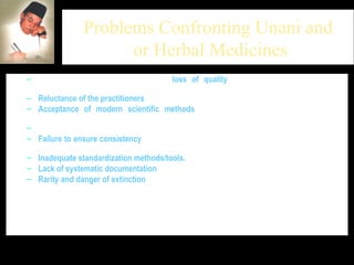 Problems Confronting Unani and  or Herbal Medicines There is great concern about the  loss of quality  of Unani medicines and their performance in the global market remains questionable.  Reluctance of the practitioners  of indigenous systems of medicine  Acceptance of modern scientific methods  & tools in pre-harvest to post-harvest processing of medicinal plants  Standard Procedures for preparation of herbal formulations/herbal drugs?  Failure to ensure consistency  in batch-to-batch production of herbal drugs/formulations and consequent failure to compete at the international level.  Inadequate standardization methods/tools.   Lack of systematic documentation  of herbal products.  Rarity and danger of extinction  of medicinal plant species from their natural ecosystems due to various anthropogenic activities (almost 85% of the medicinal plants required for the preparation of traditional remedies are collected from natural resources ).  