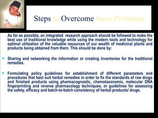 Steps  to  Overcome  these Problems As far as possible, an integrated  research approach should be followed to make the best use of traditional knowledge while using the modern tools and technology for optimal utilization of the valuable resources of our wealth of medicinal plants and products being obtained from them. This should be done by:  Sharing and networking the information or creating inventories for the traditional remedies.  Formulating policy guidelines for establishment of different parameters and procedures that best suit herbal remedies in order to fix the standards of raw drugs and finished products using pharmacognostic, chemotaxonomic, molecular DNA fingerprinting and reverse pharmacology techniques, or guidelines for assessing the safety, efficacy and batch-to-batch consistency of herbal products/ drugs.  