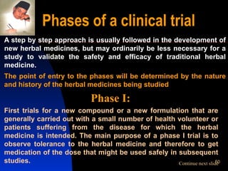 Phases of a clinical trial A step by step approach is usually followed in the development of new herbal medicines, but may ordinarily be less necessary for a study to validate the safety and efficacy of traditional herbal medicine. The point of entry to the phases will be determined by the nature and history of the herbal medicines being studied Phase I:  First trials for a new compound or a new formulation that are generally carried out with a small number of health volunteer or patients suffering from the disease for which the herbal medicine is intended. The main purpose of a phase I trial is to observe tolerance to the herbal medicine and therefore to get medication of the dose that might be used safely in subsequent studies. Continue next slide 