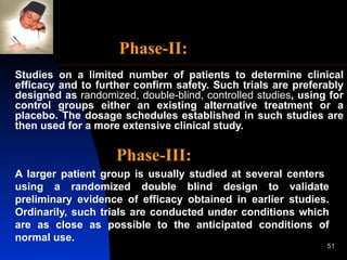 Studies on a limited number of patients to determine clinical efficacy and to further confirm safety. Such trials are preferably designed as  randomized, double-blind, controlled studies , using for control groups either an existing alternative treatment or a placebo. The dosage schedules established in such studies are then used for a more extensive clinical study. Phase-III:   A larger patient group is usually studied at several centers  using a randomized double blind design to validate preliminary evidence of efficacy obtained in earlier studies. Ordinarily, such trials are conducted under conditions which are as close as possible to the anticipated conditions of normal use. Phase-II: 