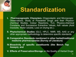 Standardization   I.   Pharmacognostic Characters  (Organoleptic and Microscopic  Observations, Study of Powdered Drugs and their Physico- chemical Studies, Colour Reactions, TLC, Physico-chemical Constants and Successive Extractive Values, Ash values (Acid insoluble, Water soluble, Loss on drying etc.).  II. Phytochemical Studies  (GLC, HPLC, NMR, MS, AAS or any other appropriate methodology to determine specific standards. III. Comparative Standards mentioned in other herbal/traditional  medicine pharmacopoeias (Survey of Literature) IV. Bioactivity of specific constituents (like Bench Top  Assays), and V.  Effects of Preservation/Storage  on the Quality of Herbal Drugs  