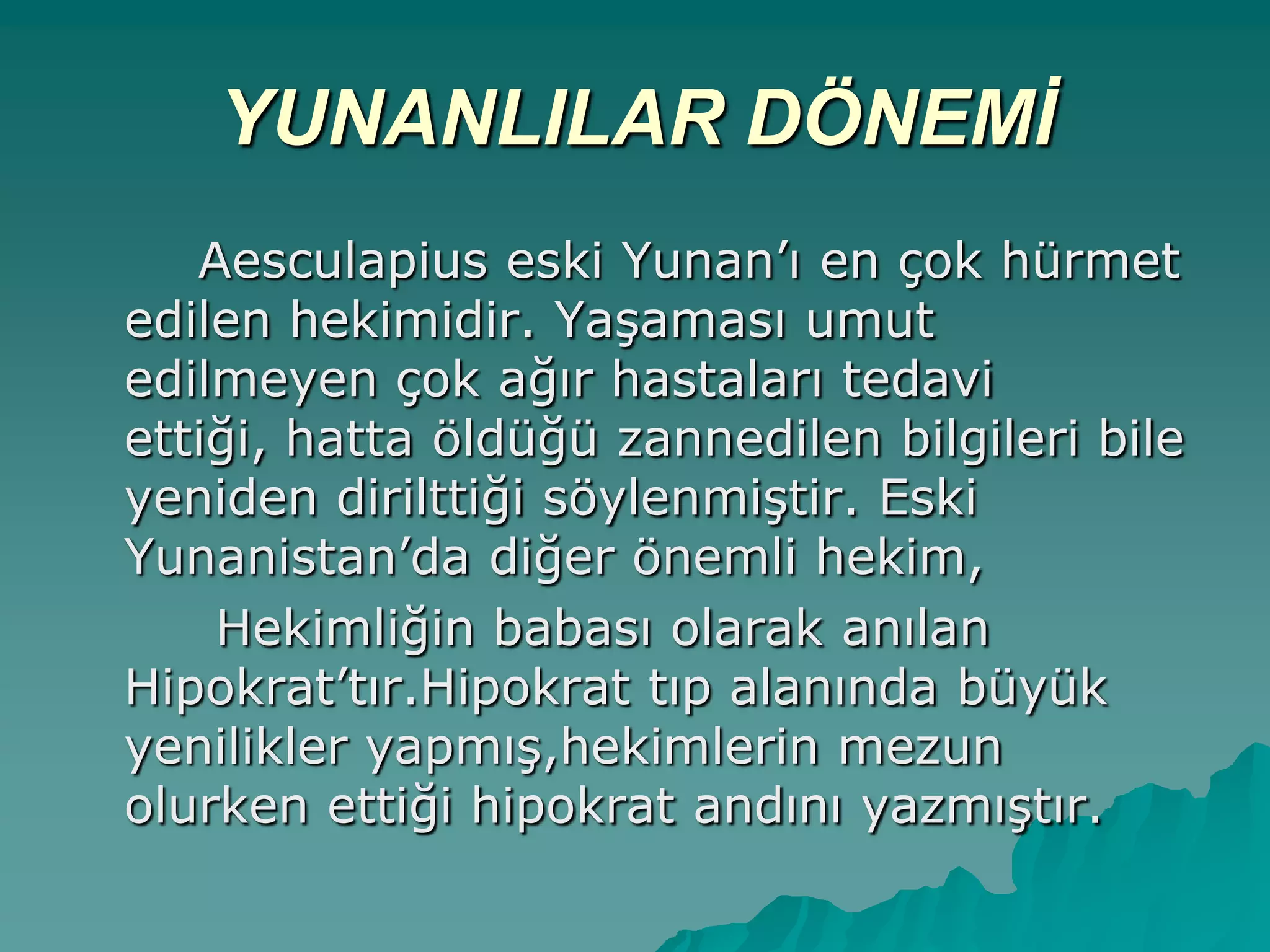 YUNANLILAR DÖNEMİ
Aesculapius eski Yunan‟ı en çok hürmet
edilen hekimidir. YaĢaması umut
edilmeyen çok ağır hastaları tedavi
ettiği, hatta öldüğü zannedilen bilgileri bile
yeniden dirilttiği söylenmiĢtir. Eski
Yunanistan‟da diğer önemli hekim,
Hekimliğin babası olarak anılan
Hipokrat‟tır.Hipokrat tıp alanında büyük
yenilikler yapmıĢ,hekimlerin mezun
olurken ettiği hipokrat andını yazmıĢtır.
 