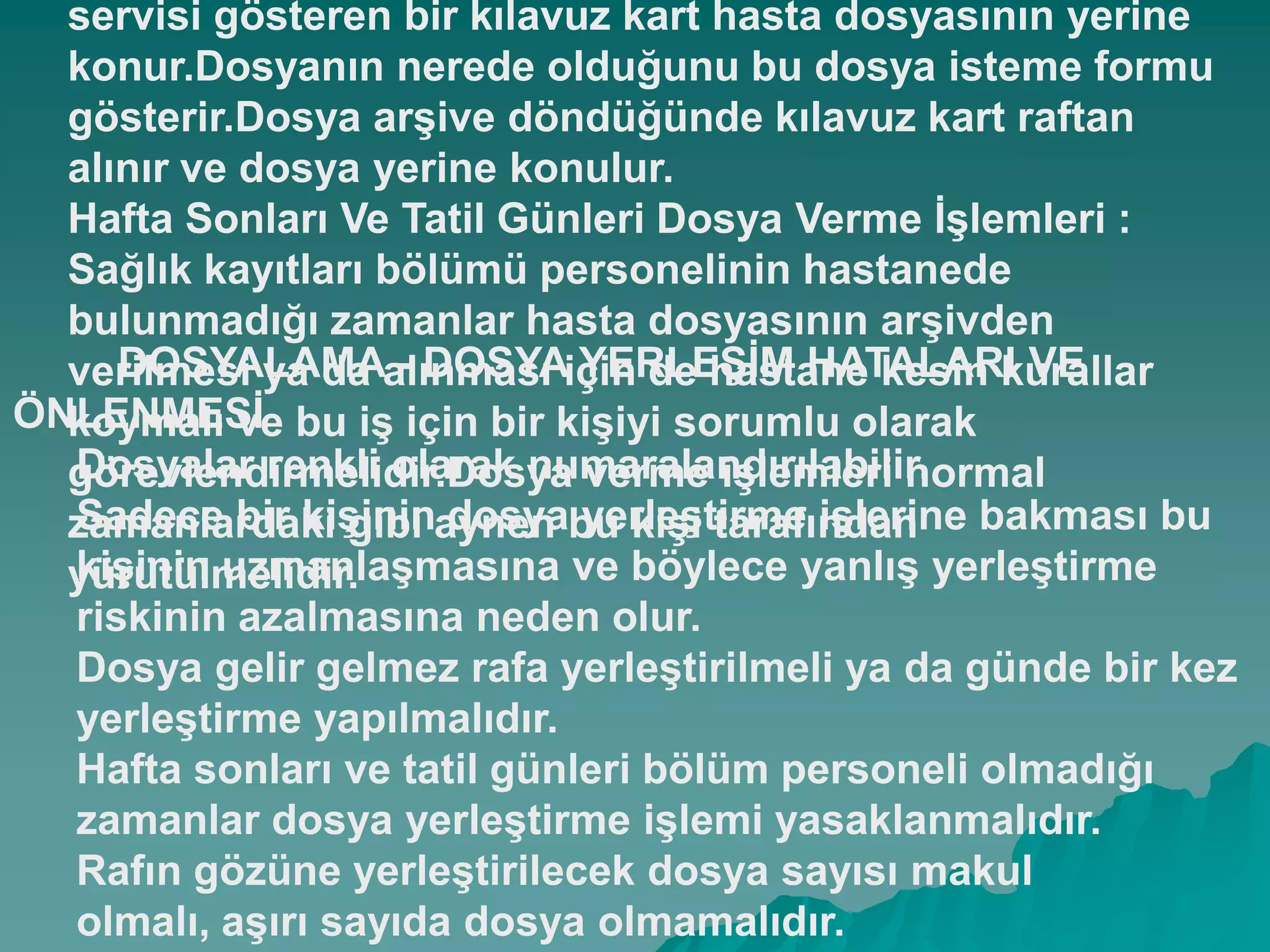 servisi gösteren bir kılavuz kart hasta dosyasının yerine
konur.Dosyanın nerede olduğunu bu dosya isteme formu
gösterir.Dosya arĢive döndüğünde kılavuz kart raftan
alınır ve dosya yerine konulur.
Hafta Sonları Ve Tatil Günleri Dosya Verme ĠĢlemleri :
Sağlık kayıtları bölümü personelinin hastanede
bulunmadığı zamanlar hasta dosyasının arĢivden
verilmesi ya da alınması için de hastane kesin kurallar
koymalı ve bu iĢ için bir kiĢiyi sorumlu olarak
görevlendirmelidir.Dosya verme iĢlemleri normal
zamanlardaki gibi aynen bu kiĢi tarafından
yürütülmelidir.
DOSYALAMA - DOSYA YERLEġĠM HATALARI VE
ÖNLENMESĠ
Dosyalar renkli olarak numaralandırılabilir.
Sadece bir kiĢinin dosya yerleĢtirme iĢlerine bakması bu
kiĢinin uzmanlaĢmasına ve böylece yanlıĢ yerleĢtirme
riskinin azalmasına neden olur.
Dosya gelir gelmez rafa yerleĢtirilmeli ya da günde bir kez
yerleĢtirme yapılmalıdır.
Hafta sonları ve tatil günleri bölüm personeli olmadığı
zamanlar dosya yerleĢtirme iĢlemi yasaklanmalıdır.
Rafın gözüne yerleĢtirilecek dosya sayısı makul
olmalı, aĢırı sayıda dosya olmamalıdır.
 