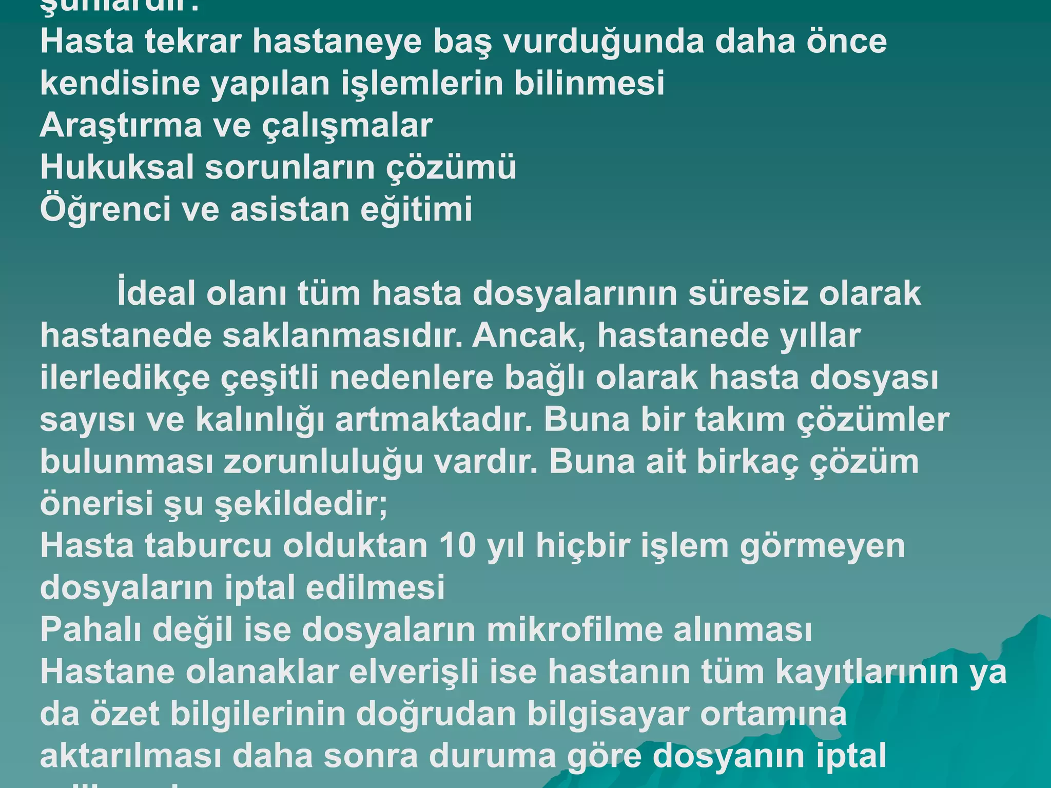Ģunlardır:
Hasta tekrar hastaneye baĢ vurduğunda daha önce
kendisine yapılan iĢlemlerin bilinmesi
AraĢtırma ve çalıĢmalar
Hukuksal sorunların çözümü
Öğrenci ve asistan eğitimi
Ġdeal olanı tüm hasta dosyalarının süresiz olarak
hastanede saklanmasıdır. Ancak, hastanede yıllar
ilerledikçe çeĢitli nedenlere bağlı olarak hasta dosyası
sayısı ve kalınlığı artmaktadır. Buna bir takım çözümler
bulunması zorunluluğu vardır. Buna ait birkaç çözüm
önerisi Ģu Ģekildedir;
Hasta taburcu olduktan 10 yıl hiçbir iĢlem görmeyen
dosyaların iptal edilmesi
Pahalı değil ise dosyaların mikrofilme alınması
Hastane olanaklar elveriĢli ise hastanın tüm kayıtlarının ya
da özet bilgilerinin doğrudan bilgisayar ortamına
aktarılması daha sonra duruma göre dosyanın iptal
 