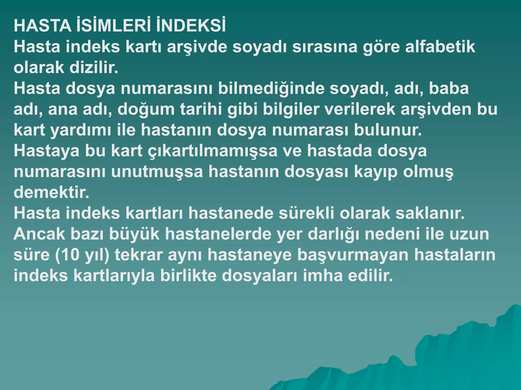 HASTA ĠSĠMLERĠ ĠNDEKSĠ
Hasta indeks kartı arĢivde soyadı sırasına göre alfabetik
olarak dizilir.
Hasta dosya numarasını bilmediğinde soyadı, adı, baba
adı, ana adı, doğum tarihi gibi bilgiler verilerek arĢivden bu
kart yardımı ile hastanın dosya numarası bulunur.
Hastaya bu kart çıkartılmamıĢsa ve hastada dosya
numarasını unutmuĢsa hastanın dosyası kayıp olmuĢ
demektir.
Hasta indeks kartları hastanede sürekli olarak saklanır.
Ancak bazı büyük hastanelerde yer darlığı nedeni ile uzun
süre (10 yıl) tekrar aynı hastaneye baĢvurmayan hastaların
indeks kartlarıyla birlikte dosyaları imha edilir.
 