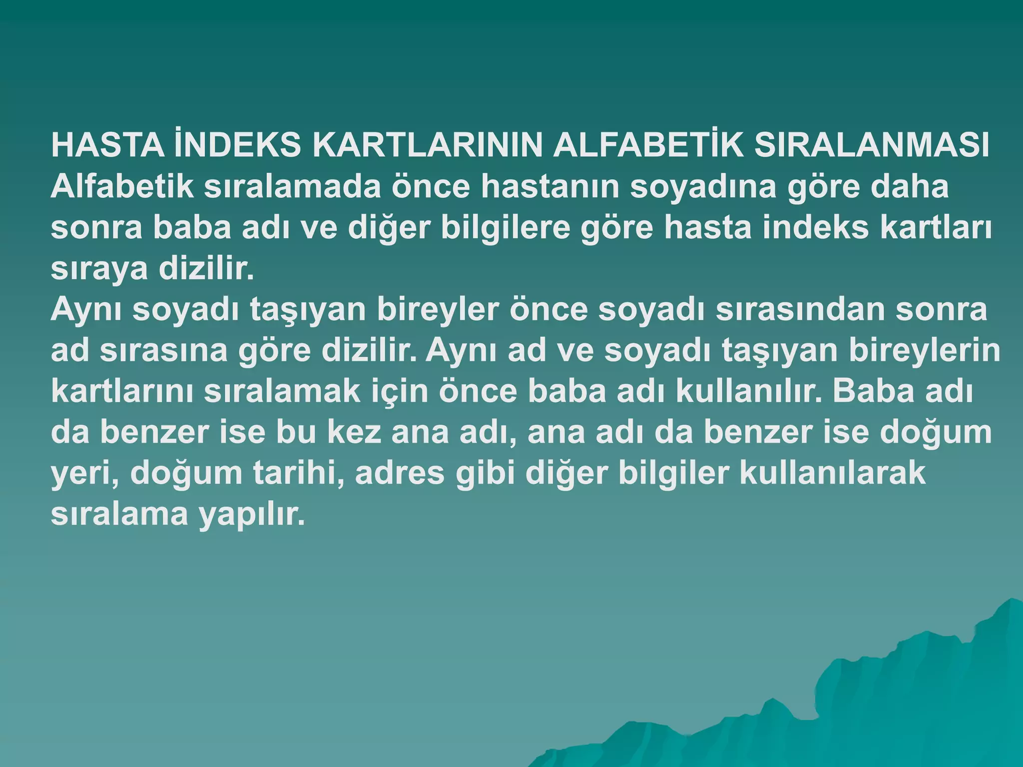 HASTA ĠNDEKS KARTLARININ ALFABETĠK SIRALANMASI
Alfabetik sıralamada önce hastanın soyadına göre daha
sonra baba adı ve diğer bilgilere göre hasta indeks kartları
sıraya dizilir.
Aynı soyadı taĢıyan bireyler önce soyadı sırasından sonra
ad sırasına göre dizilir. Aynı ad ve soyadı taĢıyan bireylerin
kartlarını sıralamak için önce baba adı kullanılır. Baba adı
da benzer ise bu kez ana adı, ana adı da benzer ise doğum
yeri, doğum tarihi, adres gibi diğer bilgiler kullanılarak
sıralama yapılır.
 
