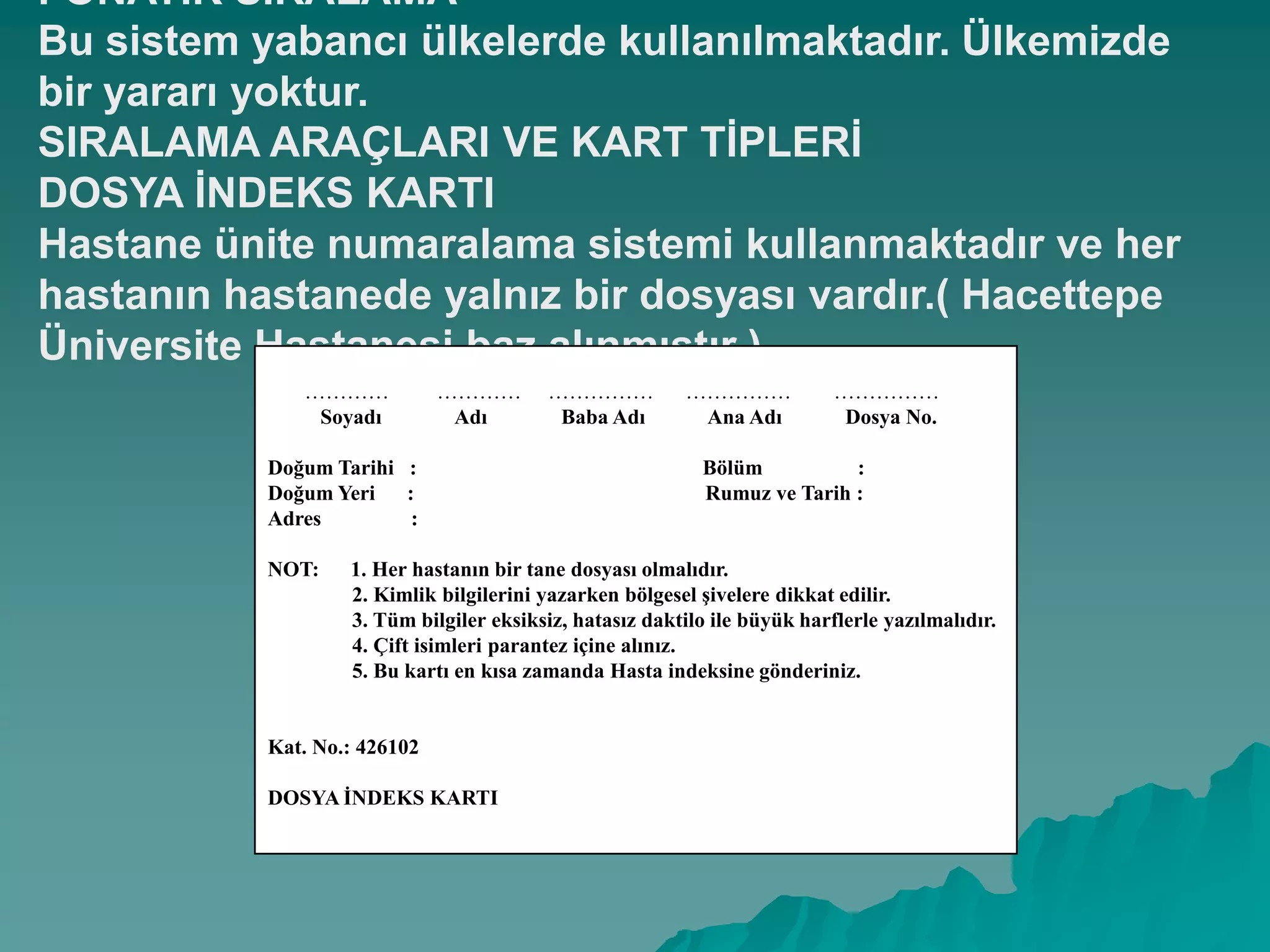 FONATĠK SIRALAMA
Bu sistem yabancı ülkelerde kullanılmaktadır. Ülkemizde
bir yararı yoktur.
SIRALAMA ARAÇLARI VE KART TĠPLERĠ
DOSYA ĠNDEKS KARTI
Hastane ünite numaralama sistemi kullanmaktadır ve her
hastanın hastanede yalnız bir dosyası vardır.( Hacettepe
Üniversite Hastanesi baz alınmıĢtır )
………… ………… …………… …………… ……………
Soyadı Adı Baba Adı Ana Adı Dosya No.
Doğum Tarihi : Bölüm :
Doğum Yeri : Rumuz ve Tarih :
Adres :
NOT: 1. Her hastanın bir tane dosyası olmalıdır.
2. Kimlik bilgilerini yazarken bölgesel Ģivelere dikkat edilir.
3. Tüm bilgiler eksiksiz, hatasız daktilo ile büyük harflerle yazılmalıdır.
4. Çift isimleri parantez içine alınız.
5. Bu kartı en kısa zamanda Hasta indeksine gönderiniz.
Kat. No.: 426102
DOSYA ĠNDEKS KARTI
 