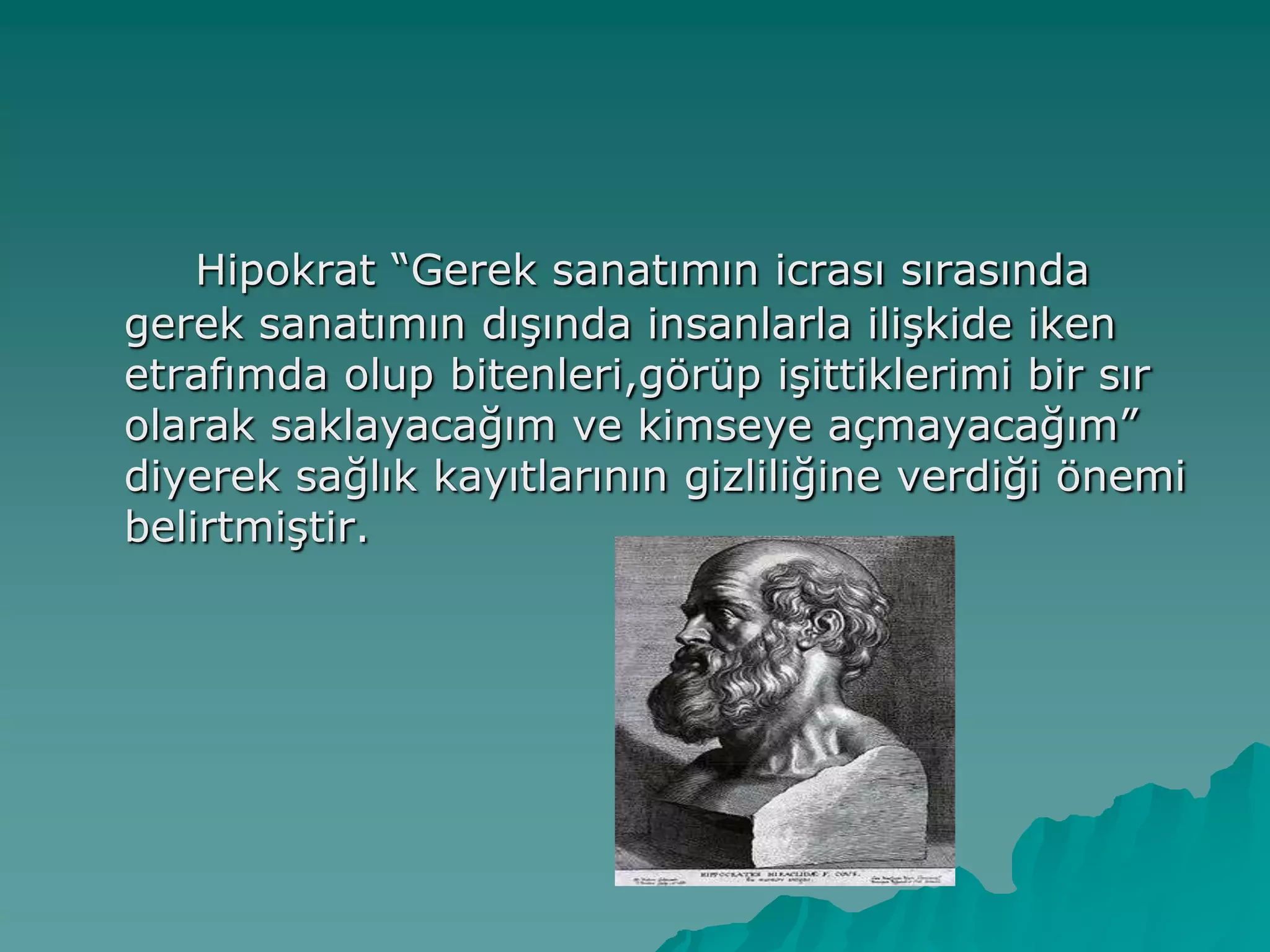 Hipokrat “Gerek sanatımın icrası sırasında
gerek sanatımın dıĢında insanlarla iliĢkide iken
etrafımda olup bitenleri,görüp iĢittiklerimi bir sır
olarak saklayacağım ve kimseye açmayacağım”
diyerek sağlık kayıtlarının gizliliğine verdiği önemi
belirtmiĢtir.
 
