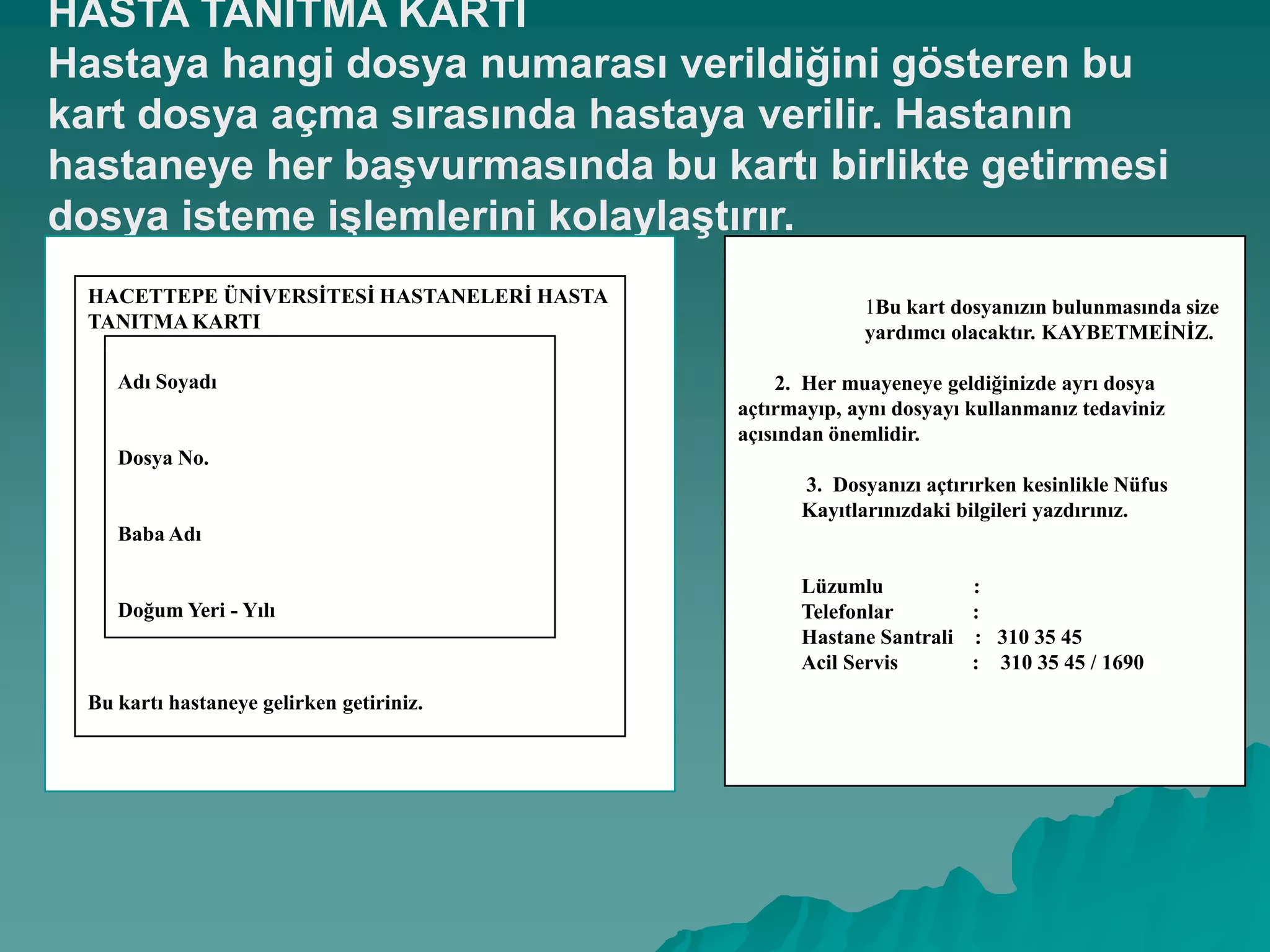 HASTA TANITMA KARTI
Hastaya hangi dosya numarası verildiğini gösteren bu
kart dosya açma sırasında hastaya verilir. Hastanın
hastaneye her baĢvurmasında bu kartı birlikte getirmesi
dosya isteme iĢlemlerini kolaylaĢtırır.
HACETTEPE ÜNĠVERSĠTESĠ HASTANELERĠ HASTA
TANITMA KARTI
Bu kartı hastaneye gelirken getiriniz.
Adı Soyadı
Dosya No.
Baba Adı
Doğum Yeri - Yılı
1Bu kart dosyanızın bulunmasında size
yardımcı olacaktır. KAYBETMEĠNĠZ.
2. Her muayeneye geldiğinizde ayrı dosya
açtırmayıp, aynı dosyayı kullanmanız tedaviniz
açısından önemlidir.
3. Dosyanızı açtırırken kesinlikle Nüfus
Kayıtlarınızdaki bilgileri yazdırınız.
Lüzumlu :
Telefonlar :
Hastane Santrali : 310 35 45
Acil Servis : 310 35 45 / 1690
 