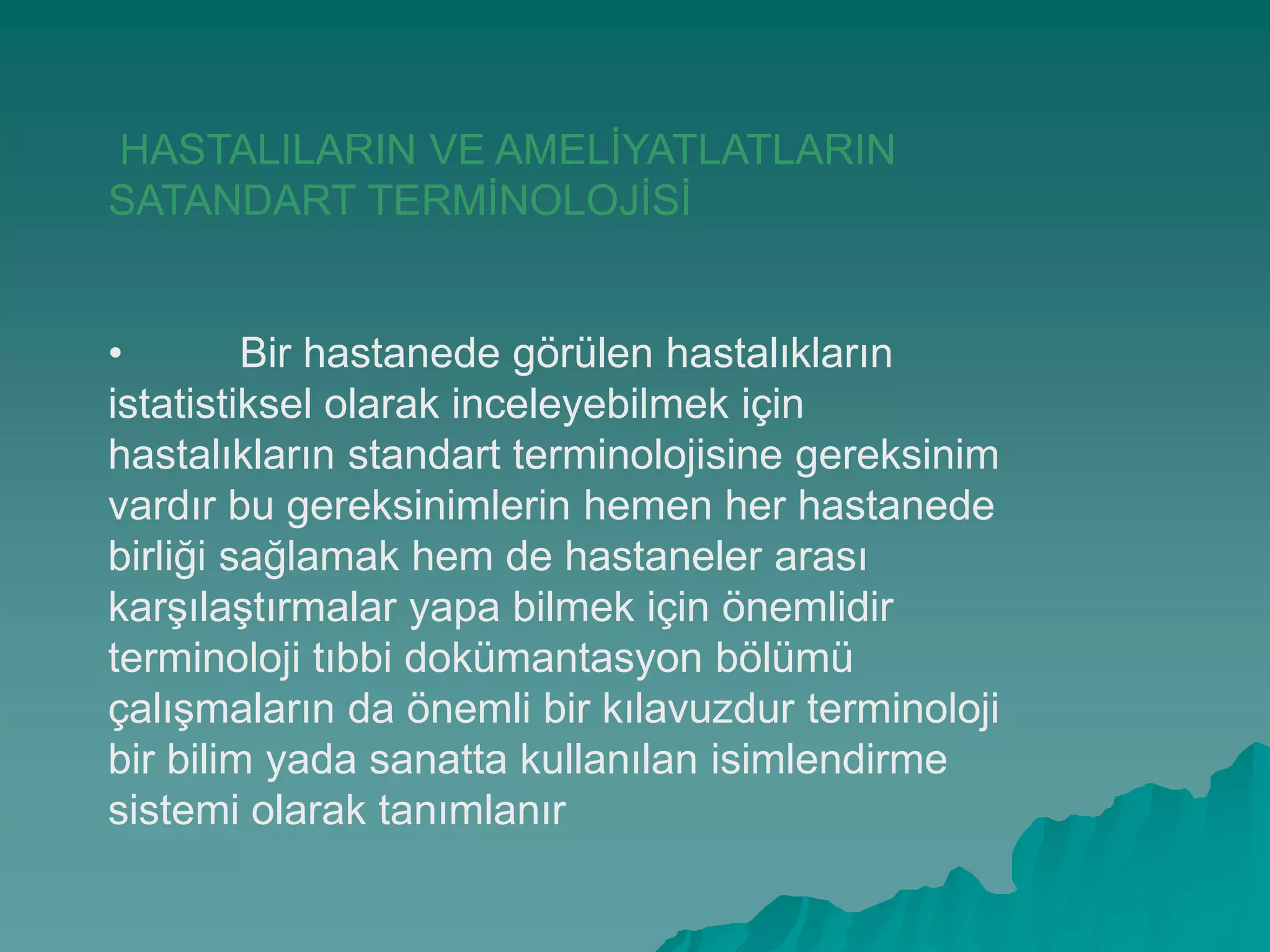HASTALILARIN VE AMELĠYATLATLARIN
SATANDART TERMĠNOLOJĠSĠ
• Bir hastanede görülen hastalıkların
istatistiksel olarak inceleyebilmek için
hastalıkların standart terminolojisine gereksinim
vardır bu gereksinimlerin hemen her hastanede
birliği sağlamak hem de hastaneler arası
karĢılaĢtırmalar yapa bilmek için önemlidir
terminoloji tıbbi dokümantasyon bölümü
çalıĢmaların da önemli bir kılavuzdur terminoloji
bir bilim yada sanatta kullanılan isimlendirme
sistemi olarak tanımlanır
 