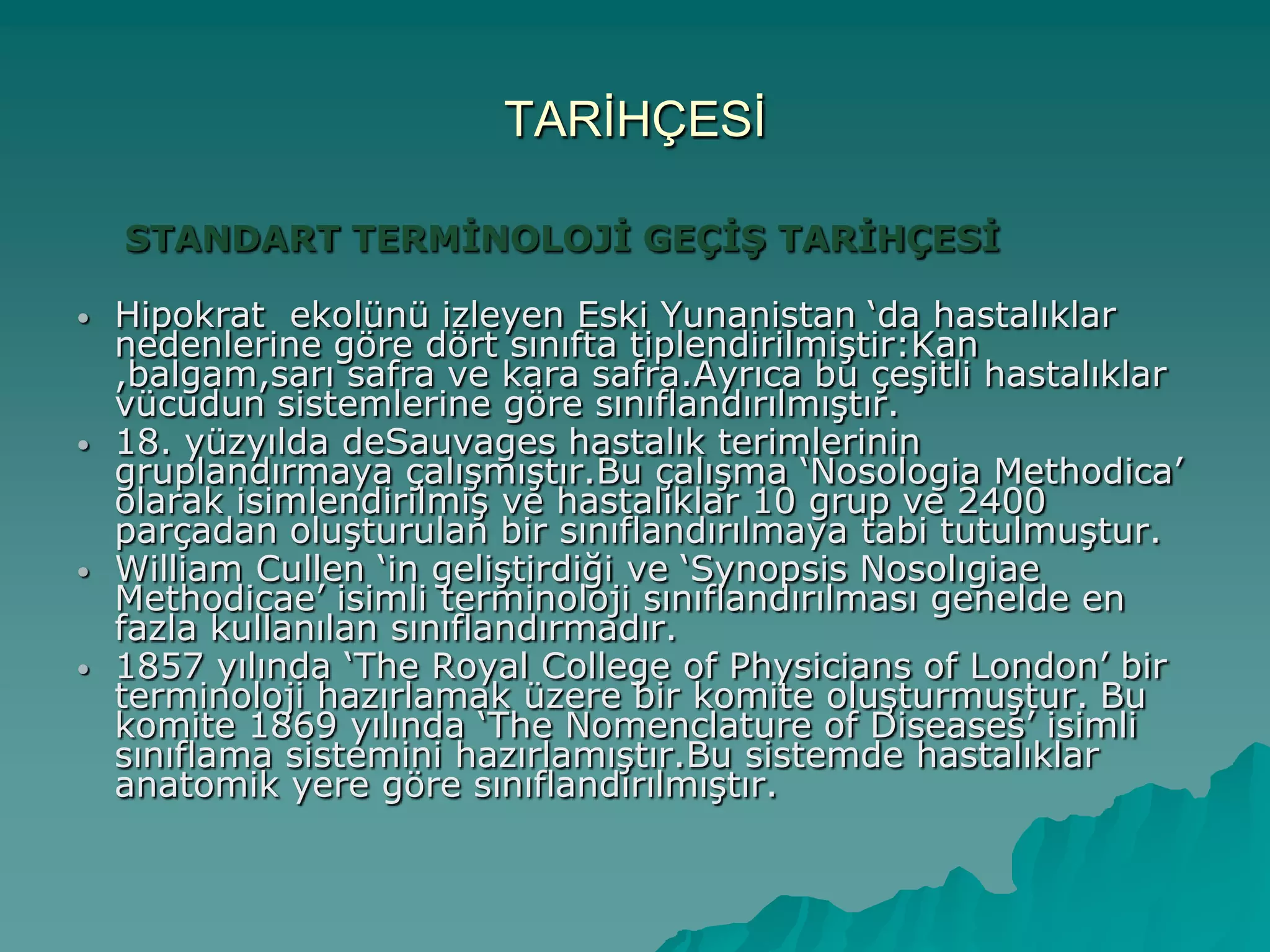 TARĠHÇESĠ
STANDART TERMİNOLOJİ GEÇİŞ TARİHÇESİ
 Hipokrat ekolünü izleyen Eski Yunanistan „da hastalıklar
nedenlerine göre dört sınıfta tiplendirilmiĢtir:Kan
,balgam,sarı safra ve kara safra.Ayrıca bu çeĢitli hastalıklar
vücudun sistemlerine göre sınıflandırılmıĢtır.
 18. yüzyılda deSauvages hastalık terimlerinin
gruplandırmaya çalıĢmıĢtır.Bu çalıĢma „Nosologia Methodica‟
olarak isimlendirilmiĢ ve hastalıklar 10 grup ve 2400
parçadan oluĢturulan bir sınıflandırılmaya tabi tutulmuĢtur.
 William Cullen „in geliĢtirdiği ve „Synopsis Nosolıgiae
Methodicae‟ isimli terminoloji sınıflandırılması genelde en
fazla kullanılan sınıflandırmadır.
 1857 yılında „The Royal College of Physicians of London‟ bir
terminoloji hazırlamak üzere bir komite oluĢturmuĢtur. Bu
komite 1869 yılında „The Nomenclature of Diseases‟ isimli
sınıflama sistemini hazırlamıĢtır.Bu sistemde hastalıklar
anatomik yere göre sınıflandırılmıĢtır.
 