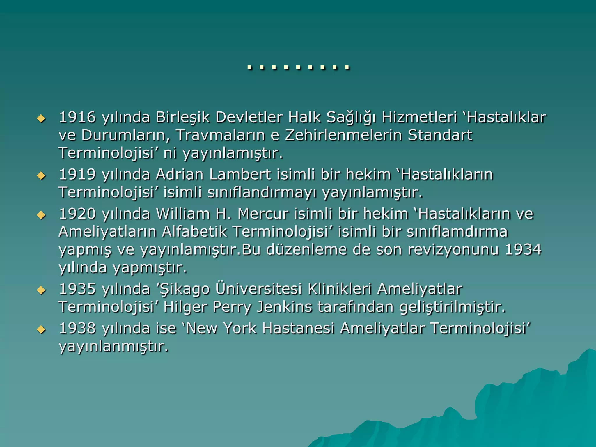 ………
 1916 yılında BirleĢik Devletler Halk Sağlığı Hizmetleri „Hastalıklar
ve Durumların, Travmaların e Zehirlenmelerin Standart
Terminolojisi‟ ni yayınlamıĢtır.
 1919 yılında Adrian Lambert isimli bir hekim „Hastalıkların
Terminolojisi‟ isimli sınıflandırmayı yayınlamıĢtır.
 1920 yılında William H. Mercur isimli bir hekim „Hastalıkların ve
Ameliyatların Alfabetik Terminolojisi‟ isimli bir sınıflamdırma
yapmıĢ ve yayınlamıĢtır.Bu düzenleme de son revizyonunu 1934
yılında yapmıĢtır.
 1935 yılında ‟ġikago Üniversitesi Klinikleri Ameliyatlar
Terminolojisi‟ Hilger Perry Jenkins tarafından geliĢtirilmiĢtir.
 1938 yılında ise „New York Hastanesi Ameliyatlar Terminolojisi‟
yayınlanmıĢtır.
 