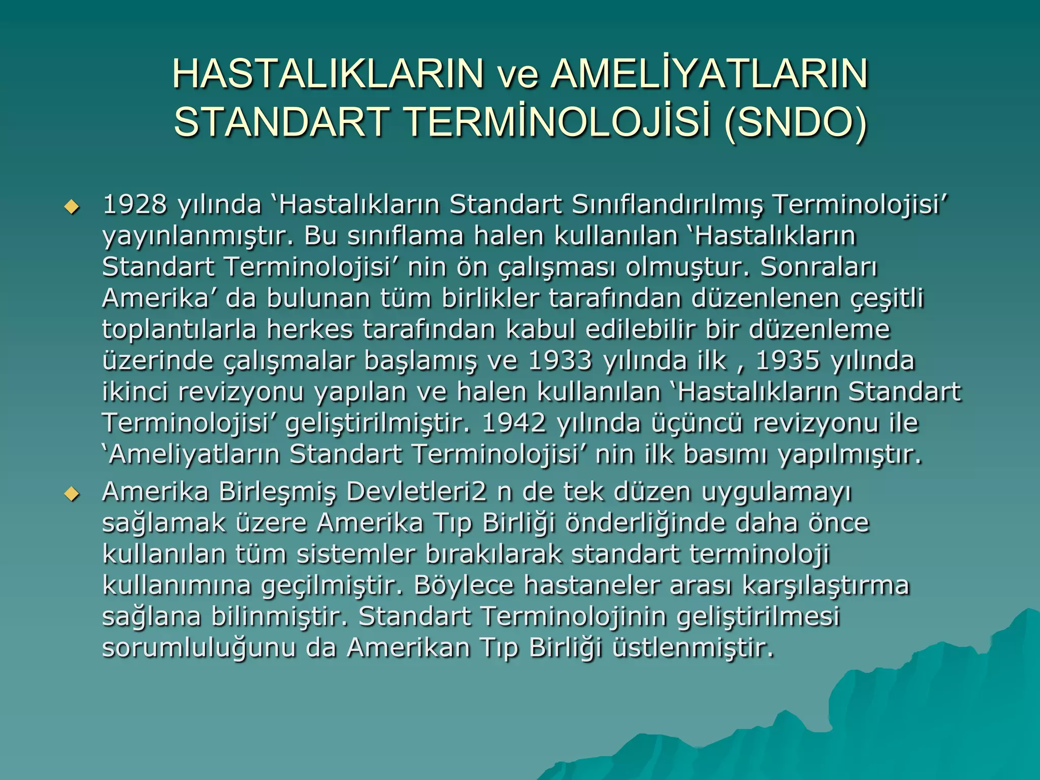 HASTALIKLARIN ve AMELĠYATLARIN
STANDART TERMĠNOLOJĠSĠ (SNDO)
 1928 yılında „Hastalıkların Standart SınıflandırılmıĢ Terminolojisi‟
yayınlanmıĢtır. Bu sınıflama halen kullanılan „Hastalıkların
Standart Terminolojisi‟ nin ön çalıĢması olmuĢtur. Sonraları
Amerika‟ da bulunan tüm birlikler tarafından düzenlenen çeĢitli
toplantılarla herkes tarafından kabul edilebilir bir düzenleme
üzerinde çalıĢmalar baĢlamıĢ ve 1933 yılında ilk , 1935 yılında
ikinci revizyonu yapılan ve halen kullanılan „Hastalıkların Standart
Terminolojisi‟ geliĢtirilmiĢtir. 1942 yılında üçüncü revizyonu ile
„Ameliyatların Standart Terminolojisi‟ nin ilk basımı yapılmıĢtır.
 Amerika BirleĢmiĢ Devletleri2 n de tek düzen uygulamayı
sağlamak üzere Amerika Tıp Birliği önderliğinde daha önce
kullanılan tüm sistemler bırakılarak standart terminoloji
kullanımına geçilmiĢtir. Böylece hastaneler arası karĢılaĢtırma
sağlana bilinmiĢtir. Standart Terminolojinin geliĢtirilmesi
sorumluluğunu da Amerikan Tıp Birliği üstlenmiĢtir.
 