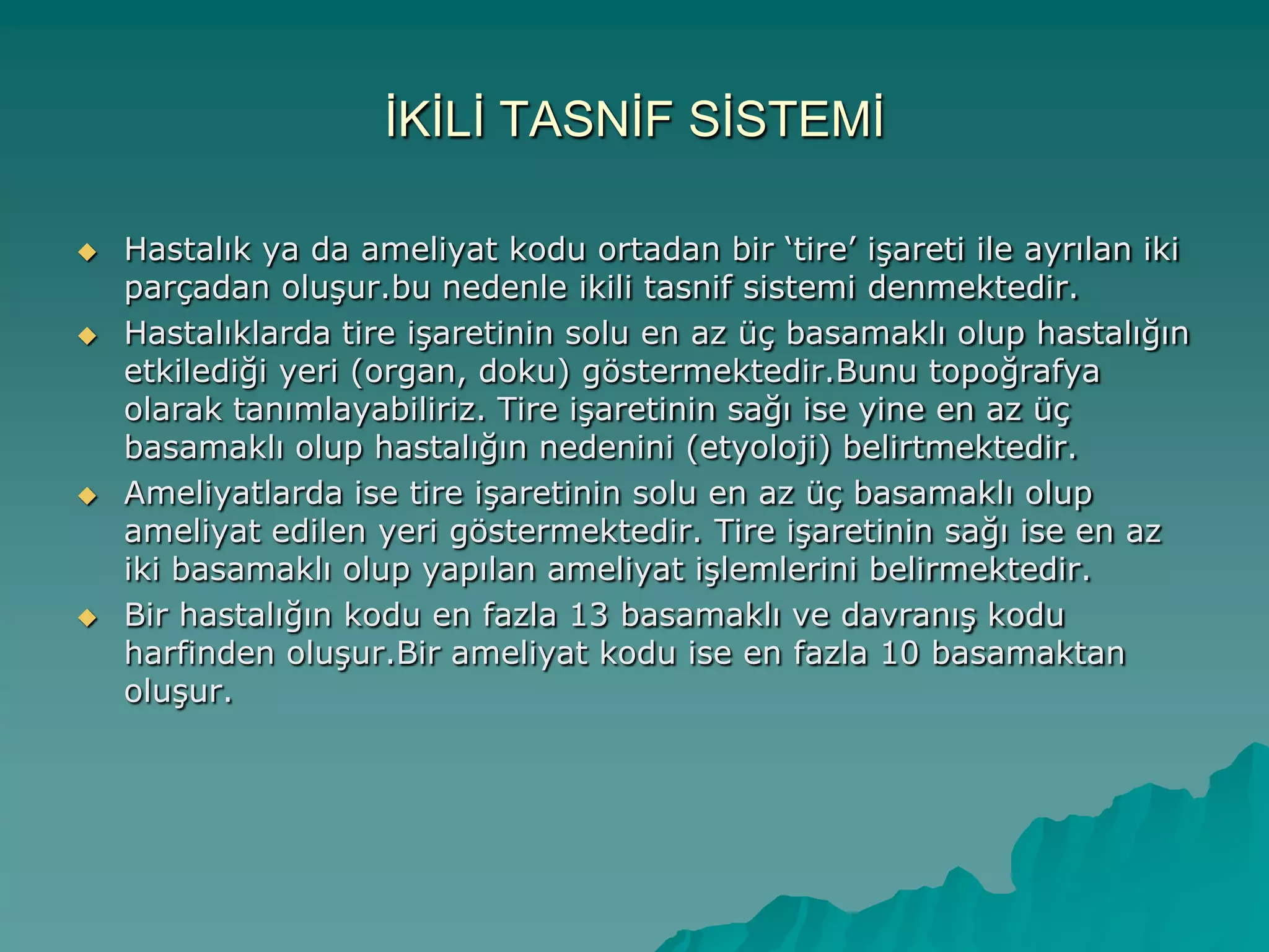 ĠKĠLĠ TASNĠF SĠSTEMĠ
 Hastalık ya da ameliyat kodu ortadan bir „tire‟ iĢareti ile ayrılan iki
parçadan oluĢur.bu nedenle ikili tasnif sistemi denmektedir.
 Hastalıklarda tire iĢaretinin solu en az üç basamaklı olup hastalığın
etkilediği yeri (organ, doku) göstermektedir.Bunu topoğrafya
olarak tanımlayabiliriz. Tire iĢaretinin sağı ise yine en az üç
basamaklı olup hastalığın nedenini (etyoloji) belirtmektedir.
 Ameliyatlarda ise tire iĢaretinin solu en az üç basamaklı olup
ameliyat edilen yeri göstermektedir. Tire iĢaretinin sağı ise en az
iki basamaklı olup yapılan ameliyat iĢlemlerini belirmektedir.
 Bir hastalığın kodu en fazla 13 basamaklı ve davranıĢ kodu
harfinden oluĢur.Bir ameliyat kodu ise en fazla 10 basamaktan
oluĢur.
 