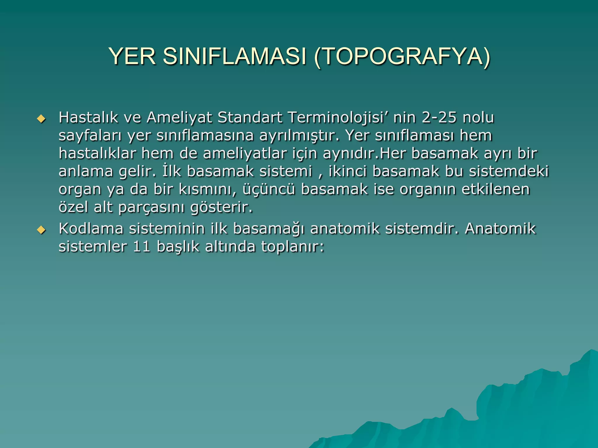 YER SINIFLAMASI (TOPOGRAFYA)
 Hastalık ve Ameliyat Standart Terminolojisi‟ nin 2-25 nolu
sayfaları yer sınıflamasına ayrılmıĢtır. Yer sınıflaması hem
hastalıklar hem de ameliyatlar için aynıdır.Her basamak ayrı bir
anlama gelir. Ġlk basamak sistemi , ikinci basamak bu sistemdeki
organ ya da bir kısmını, üçüncü basamak ise organın etkilenen
özel alt parçasını gösterir.
 Kodlama sisteminin ilk basamağı anatomik sistemdir. Anatomik
sistemler 11 baĢlık altında toplanır:
 