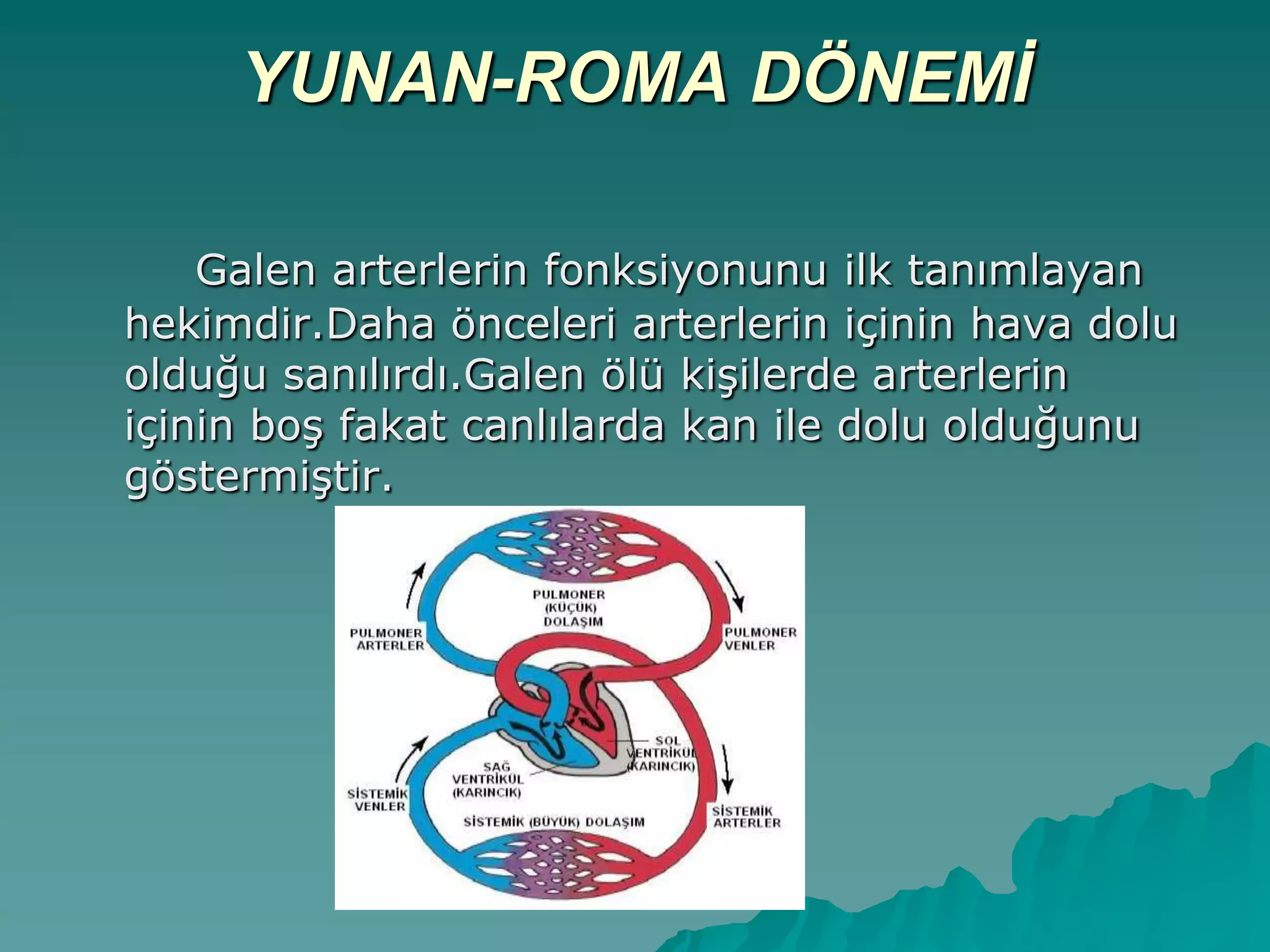 YUNAN-ROMA DÖNEMİ
Galen arterlerin fonksiyonunu ilk tanımlayan
hekimdir.Daha önceleri arterlerin içinin hava dolu
olduğu sanılırdı.Galen ölü kiĢilerde arterlerin
içinin boĢ fakat canlılarda kan ile dolu olduğunu
göstermiĢtir.
 