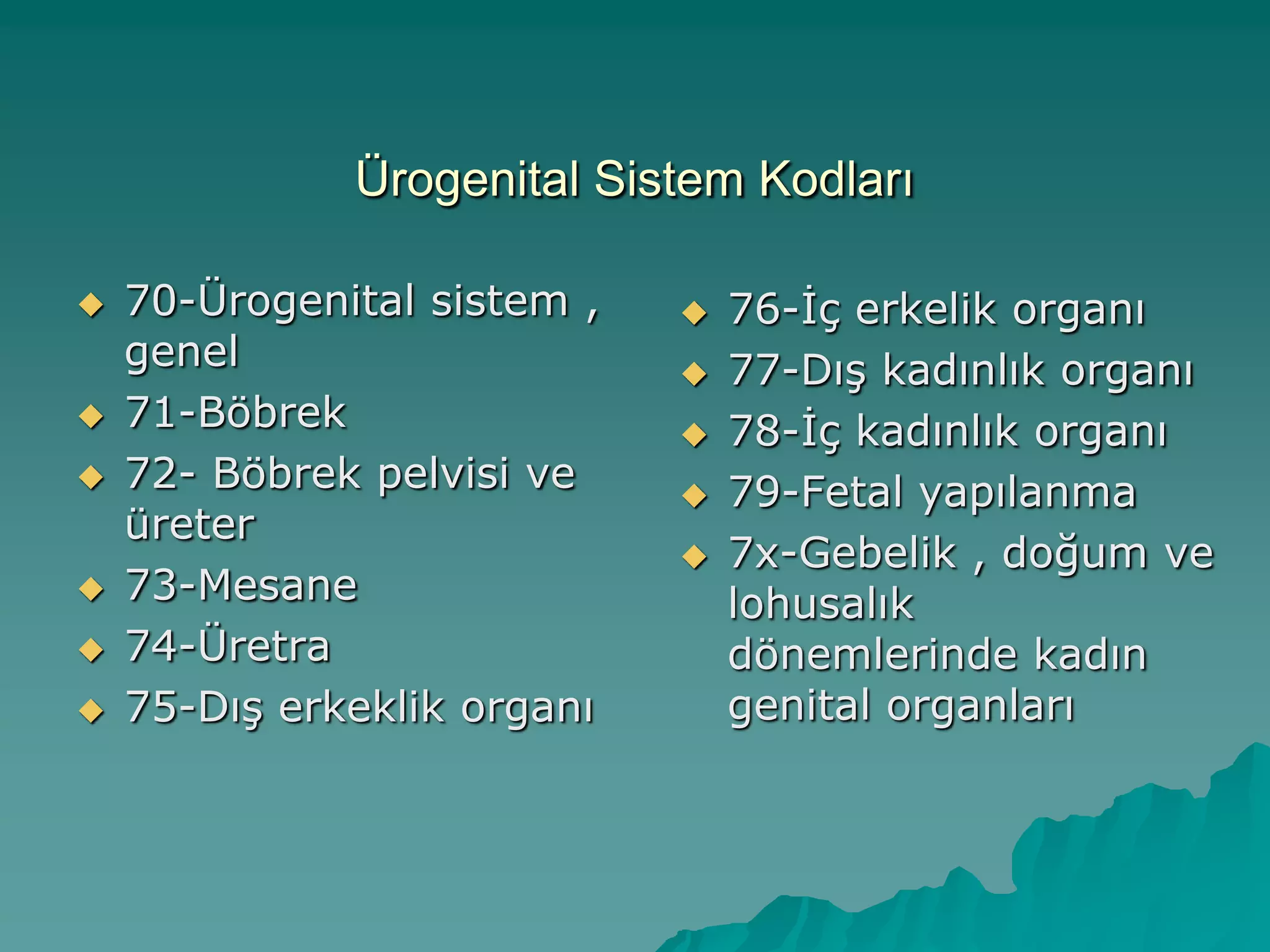 Ürogenital Sistem Kodları
 70-Ürogenital sistem ,
genel
 71-Böbrek
 72- Böbrek pelvisi ve
üreter
 73-Mesane
 74-Üretra
 75-DıĢ erkeklik organı
 76-Ġç erkelik organı
 77-DıĢ kadınlık organı
 78-Ġç kadınlık organı
 79-Fetal yapılanma
 7x-Gebelik , doğum ve
lohusalık
dönemlerinde kadın
genital organları
 