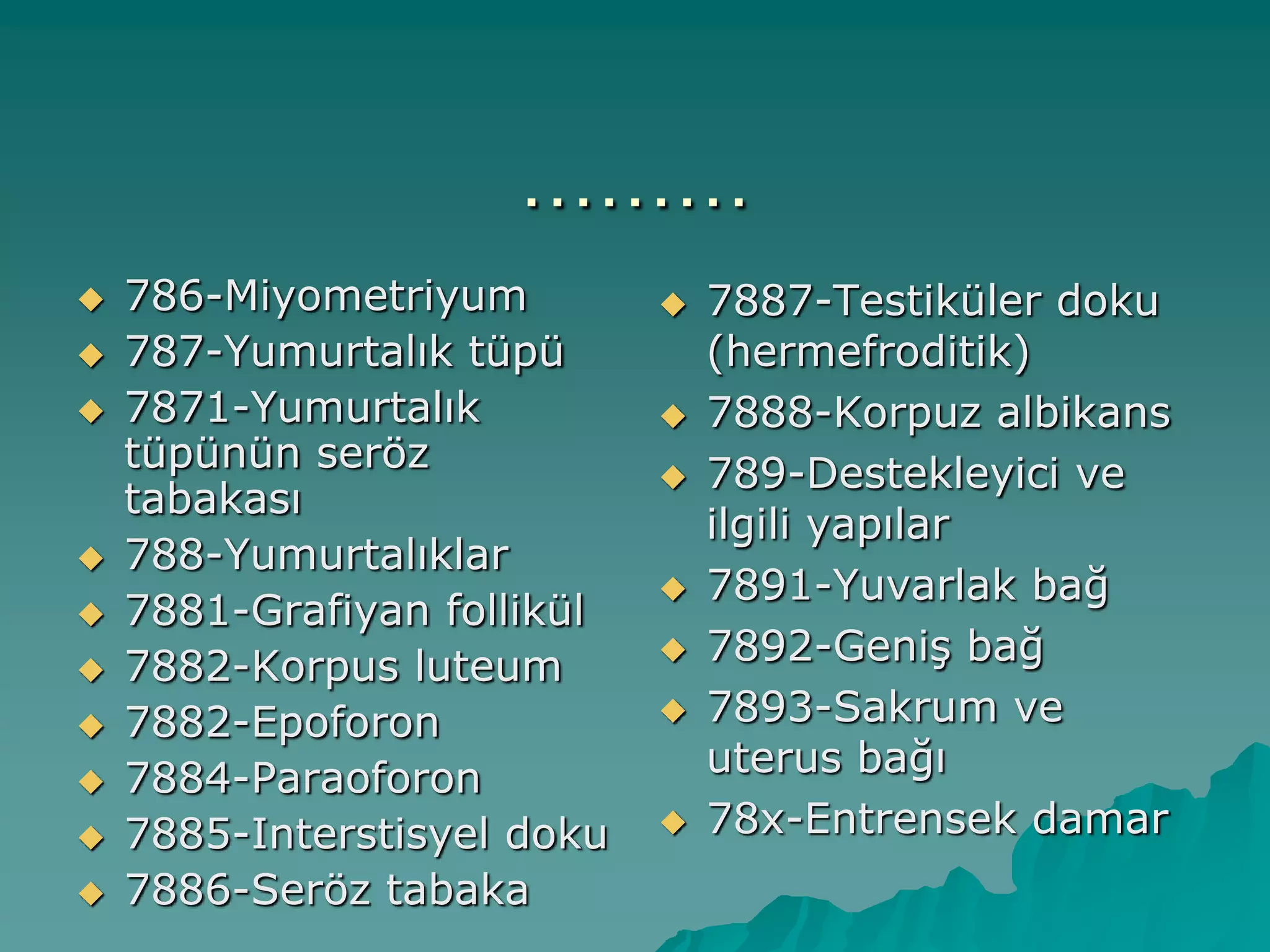 ………
 786-Miyometriyum
 787-Yumurtalık tüpü
 7871-Yumurtalık
tüpünün seröz
tabakası
 788-Yumurtalıklar
 7881-Grafiyan follikül
 7882-Korpus luteum
 7882-Epoforon
 7884-Paraoforon
 7885-Interstisyel doku
 7886-Seröz tabaka
 7887-Testiküler doku
(hermefroditik)
 7888-Korpuz albikans
 789-Destekleyici ve
ilgili yapılar
 7891-Yuvarlak bağ
 7892-GeniĢ bağ
 7893-Sakrum ve
uterus bağı
 78x-Entrensek damar
 
