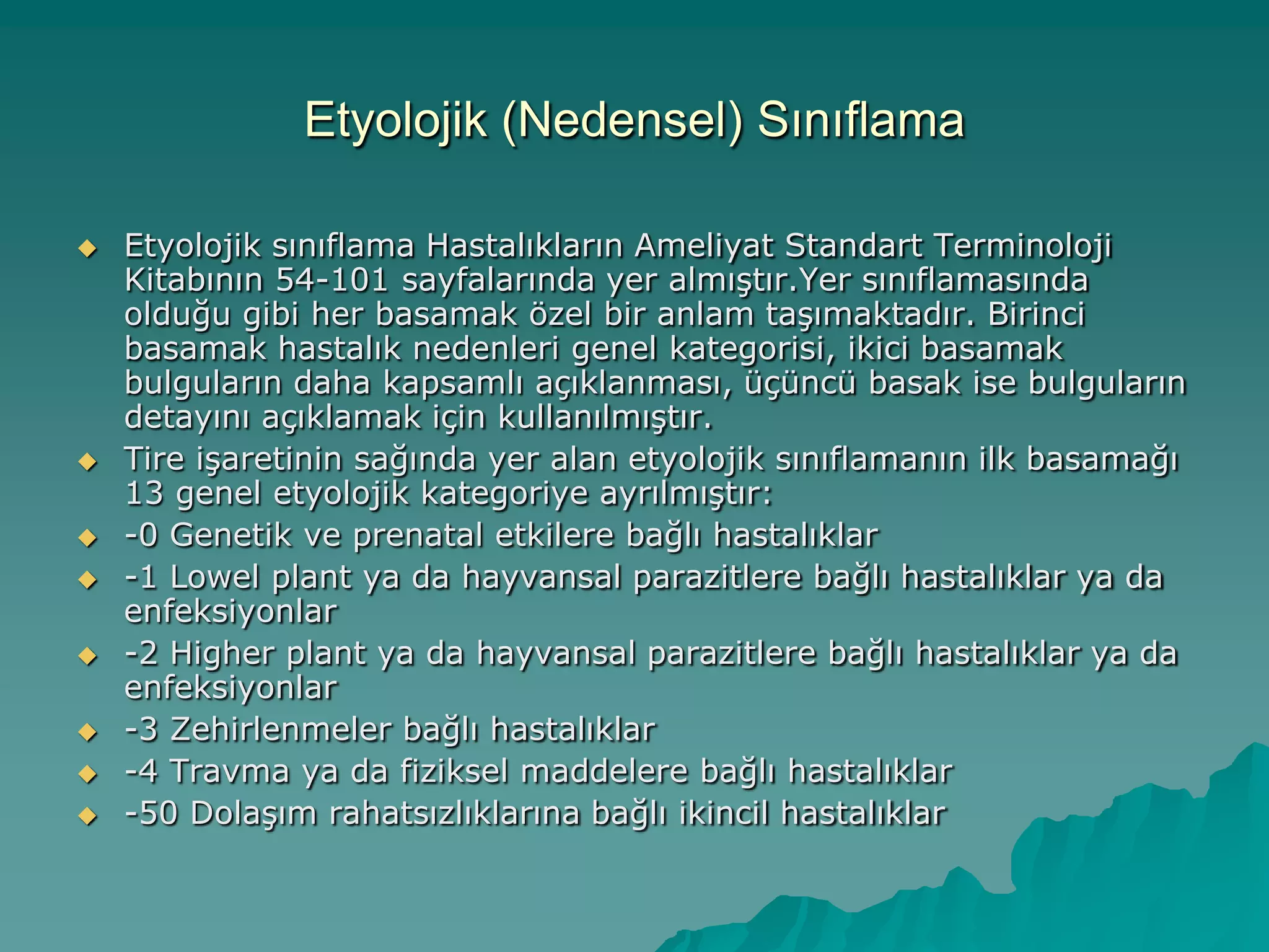 Etyolojik (Nedensel) Sınıflama
 Etyolojik sınıflama Hastalıkların Ameliyat Standart Terminoloji
Kitabının 54-101 sayfalarında yer almıĢtır.Yer sınıflamasında
olduğu gibi her basamak özel bir anlam taĢımaktadır. Birinci
basamak hastalık nedenleri genel kategorisi, ikici basamak
bulguların daha kapsamlı açıklanması, üçüncü basak ise bulguların
detayını açıklamak için kullanılmıĢtır.
 Tire iĢaretinin sağında yer alan etyolojik sınıflamanın ilk basamağı
13 genel etyolojik kategoriye ayrılmıĢtır:
 -0 Genetik ve prenatal etkilere bağlı hastalıklar
 -1 Lowel plant ya da hayvansal parazitlere bağlı hastalıklar ya da
enfeksiyonlar
 -2 Higher plant ya da hayvansal parazitlere bağlı hastalıklar ya da
enfeksiyonlar
 -3 Zehirlenmeler bağlı hastalıklar
 -4 Travma ya da fiziksel maddelere bağlı hastalıklar
 -50 DolaĢım rahatsızlıklarına bağlı ikincil hastalıklar
 