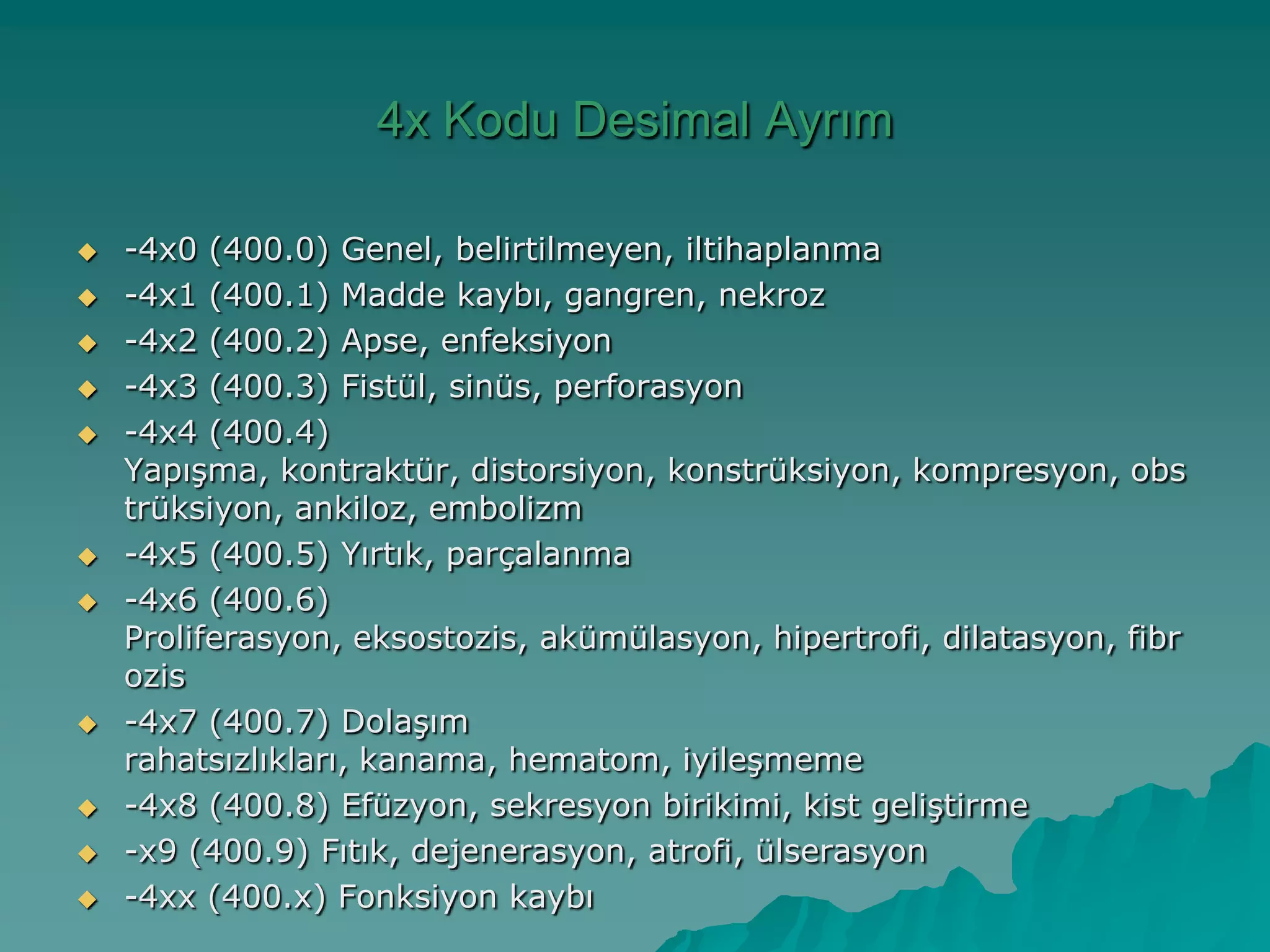 4x Kodu Desimal Ayrım
 -4x0 (400.0) Genel, belirtilmeyen, iltihaplanma
 -4x1 (400.1) Madde kaybı, gangren, nekroz
 -4x2 (400.2) Apse, enfeksiyon
 -4x3 (400.3) Fistül, sinüs, perforasyon
 -4x4 (400.4)
YapıĢma, kontraktür, distorsiyon, konstrüksiyon, kompresyon, obs
trüksiyon, ankiloz, embolizm
 -4x5 (400.5) Yırtık, parçalanma
 -4x6 (400.6)
Proliferasyon, eksostozis, akümülasyon, hipertrofi, dilatasyon, fibr
ozis
 -4x7 (400.7) DolaĢım
rahatsızlıkları, kanama, hematom, iyileĢmeme
 -4x8 (400.8) Efüzyon, sekresyon birikimi, kist geliĢtirme
 -x9 (400.9) Fıtık, dejenerasyon, atrofi, ülserasyon
 -4xx (400.x) Fonksiyon kaybı
 