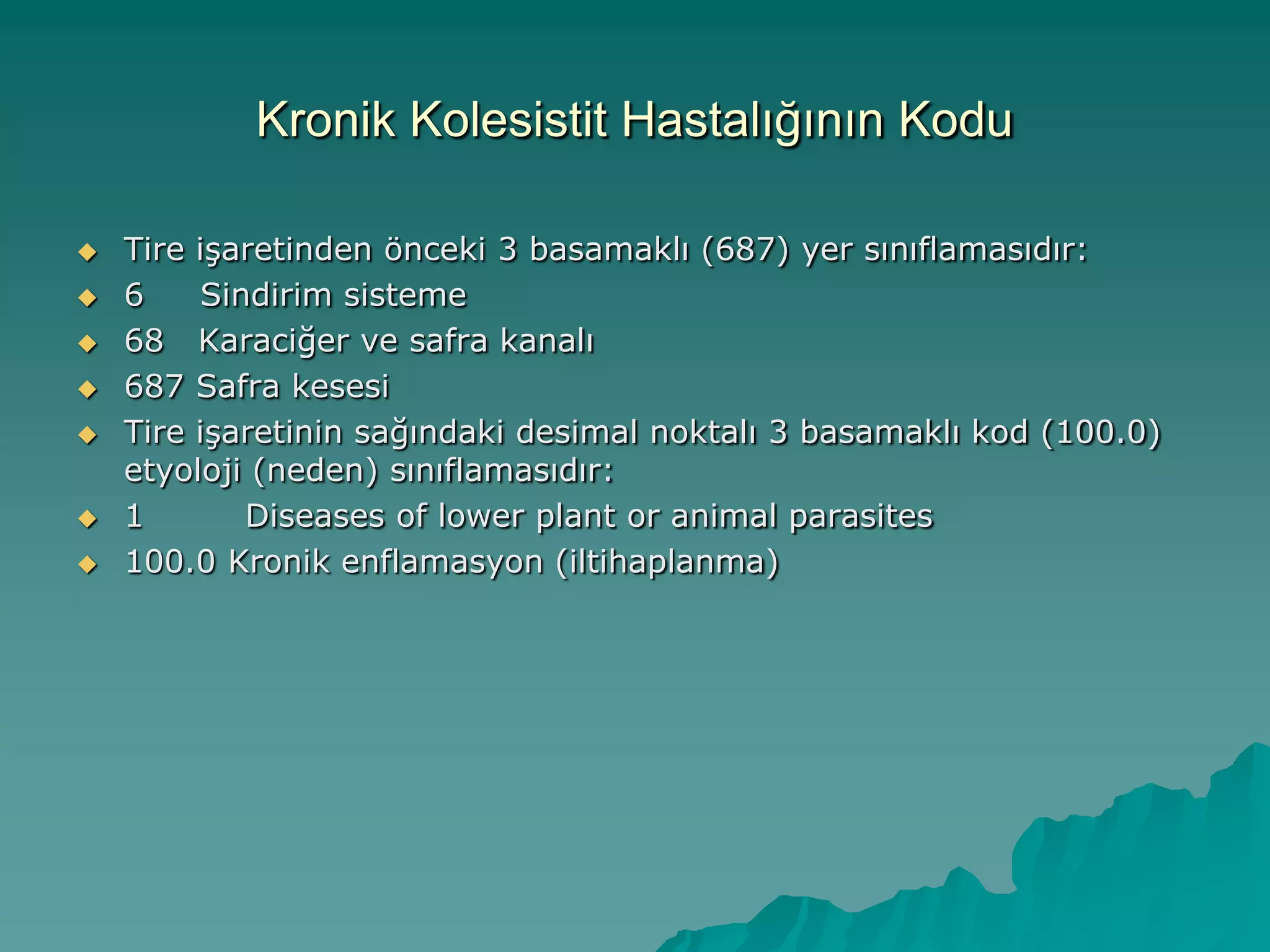 Kronik Kolesistit Hastalığının Kodu
 Tire iĢaretinden önceki 3 basamaklı (687) yer sınıflamasıdır:
 6 Sindirim sisteme
 68 Karaciğer ve safra kanalı
 687 Safra kesesi
 Tire iĢaretinin sağındaki desimal noktalı 3 basamaklı kod (100.0)
etyoloji (neden) sınıflamasıdır:
 1 Diseases of lower plant or animal parasites
 100.0 Kronik enflamasyon (iltihaplanma)
 