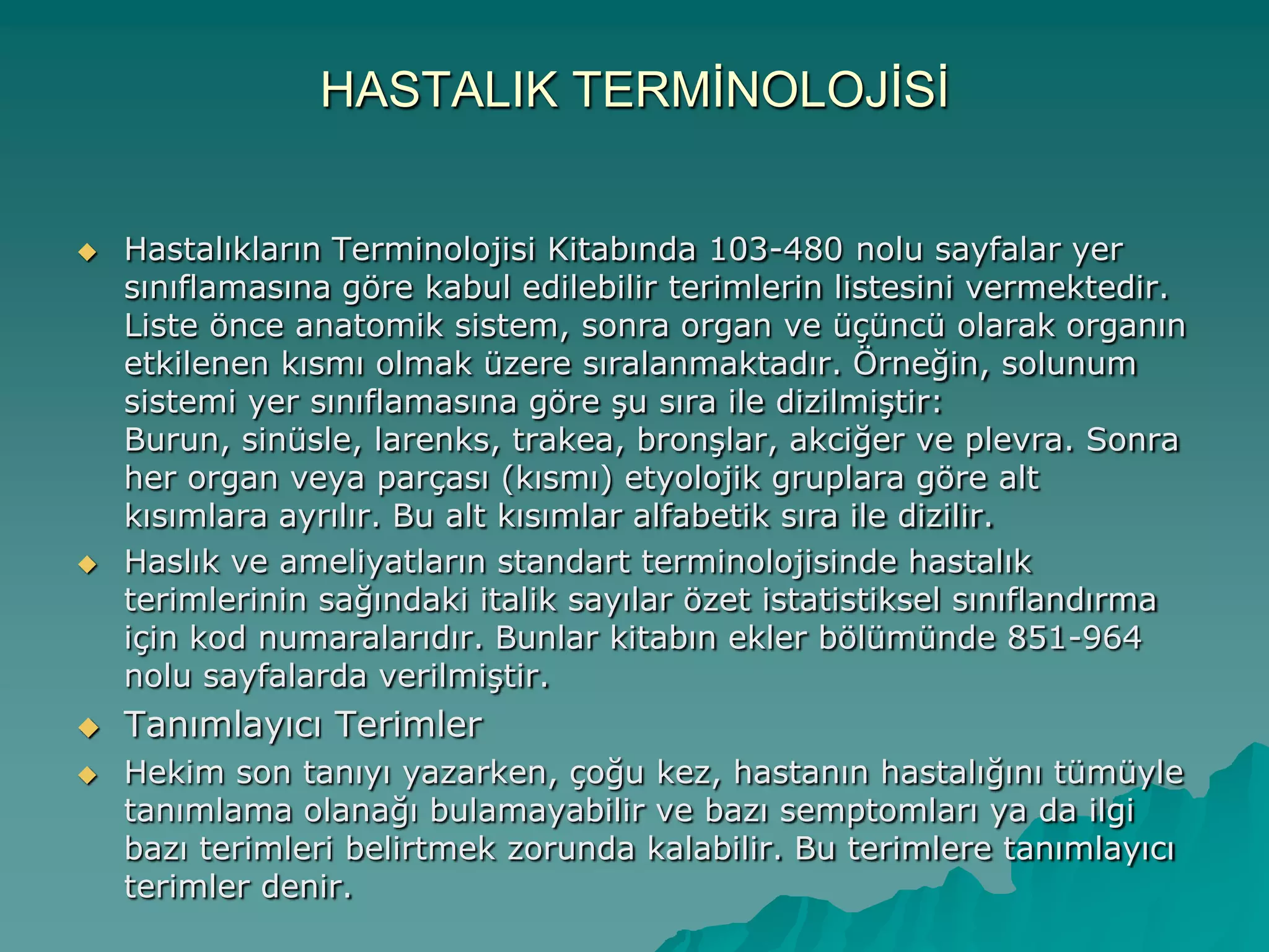 HASTALIK TERMĠNOLOJĠSĠ
 Hastalıkların Terminolojisi Kitabında 103-480 nolu sayfalar yer
sınıflamasına göre kabul edilebilir terimlerin listesini vermektedir.
Liste önce anatomik sistem, sonra organ ve üçüncü olarak organın
etkilenen kısmı olmak üzere sıralanmaktadır. Örneğin, solunum
sistemi yer sınıflamasına göre Ģu sıra ile dizilmiĢtir:
Burun, sinüsle, larenks, trakea, bronĢlar, akciğer ve plevra. Sonra
her organ veya parçası (kısmı) etyolojik gruplara göre alt
kısımlara ayrılır. Bu alt kısımlar alfabetik sıra ile dizilir.
 Haslık ve ameliyatların standart terminolojisinde hastalık
terimlerinin sağındaki italik sayılar özet istatistiksel sınıflandırma
için kod numaralarıdır. Bunlar kitabın ekler bölümünde 851-964
nolu sayfalarda verilmiĢtir.
 Tanımlayıcı Terimler
 Hekim son tanıyı yazarken, çoğu kez, hastanın hastalığını tümüyle
tanımlama olanağı bulamayabilir ve bazı semptomları ya da ilgi
bazı terimleri belirtmek zorunda kalabilir. Bu terimlere tanımlayıcı
terimler denir.
 