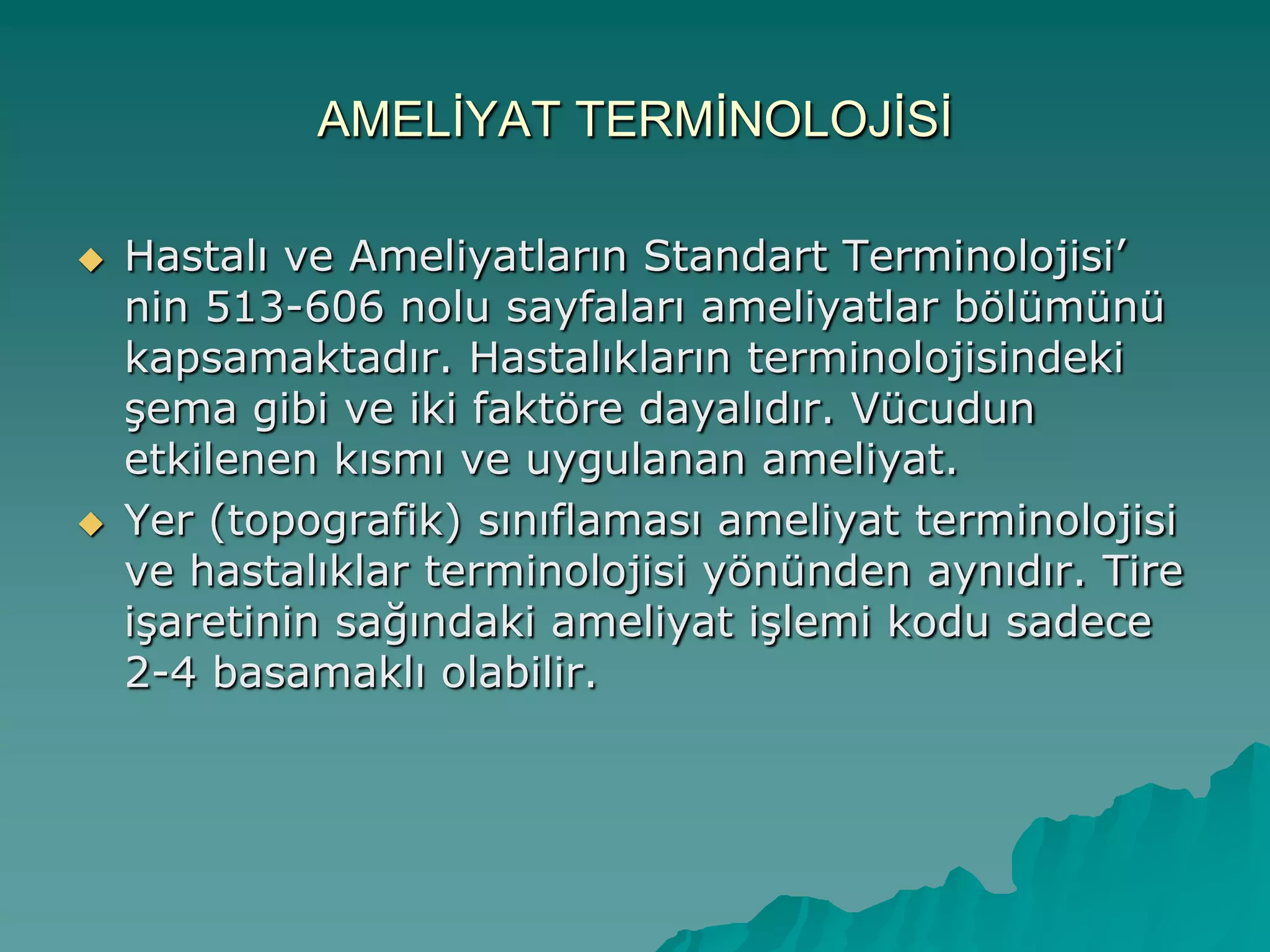 AMELĠYAT TERMĠNOLOJĠSĠ
 Hastalı ve Ameliyatların Standart Terminolojisi‟
nin 513-606 nolu sayfaları ameliyatlar bölümünü
kapsamaktadır. Hastalıkların terminolojisindeki
Ģema gibi ve iki faktöre dayalıdır. Vücudun
etkilenen kısmı ve uygulanan ameliyat.
 Yer (topografik) sınıflaması ameliyat terminolojisi
ve hastalıklar terminolojisi yönünden aynıdır. Tire
iĢaretinin sağındaki ameliyat iĢlemi kodu sadece
2-4 basamaklı olabilir.
 