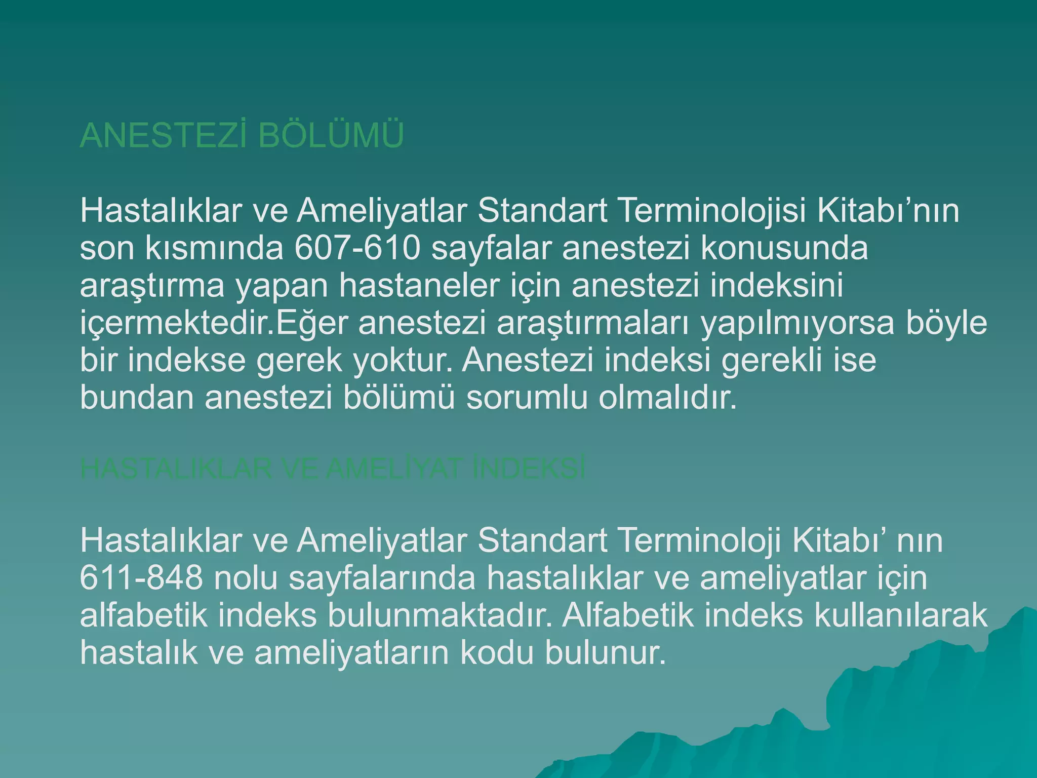 ANESTEZĠ BÖLÜMÜ
Hastalıklar ve Ameliyatlar Standart Terminolojisi Kitabı’nın
son kısmında 607-610 sayfalar anestezi konusunda
araĢtırma yapan hastaneler için anestezi indeksini
içermektedir.Eğer anestezi araĢtırmaları yapılmıyorsa böyle
bir indekse gerek yoktur. Anestezi indeksi gerekli ise
bundan anestezi bölümü sorumlu olmalıdır.
HASTALIKLAR VE AMELĠYAT ĠNDEKSĠ
Hastalıklar ve Ameliyatlar Standart Terminoloji Kitabı’ nın
611-848 nolu sayfalarında hastalıklar ve ameliyatlar için
alfabetik indeks bulunmaktadır. Alfabetik indeks kullanılarak
hastalık ve ameliyatların kodu bulunur.
 