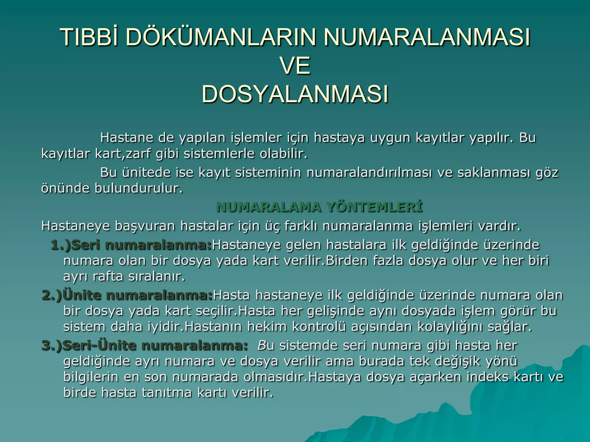 TIBBĠ DÖKÜMANLARIN NUMARALANMASI
VE
DOSYALANMASI
Hastane de yapılan iĢlemler için hastaya uygun kayıtlar yapılır. Bu
kayıtlar kart,zarf gibi sistemlerle olabilir.
Bu ünitede ise kayıt sisteminin numaralandırılması ve saklanması göz
önünde bulundurulur.
NUMARALAMA YÖNTEMLERİ
Hastaneye baĢvuran hastalar için üç farklı numaralanma iĢlemleri vardır.
1.)Seri numaralanma:Hastaneye gelen hastalara ilk geldiğinde üzerinde
numara olan bir dosya yada kart verilir.Birden fazla dosya olur ve her biri
ayrı rafta sıralanır.
2.)Ünite numaralanma:Hasta hastaneye ilk geldiğinde üzerinde numara olan
bir dosya yada kart seçilir.Hasta her geliĢinde aynı dosyada iĢlem görür bu
sistem daha iyidir.Hastanın hekim kontrolü açısından kolaylığını sağlar.
3.)Seri-Ünite numaralanma: Bu sistemde seri numara gibi hasta her
geldiğinde ayrı numara ve dosya verilir ama burada tek değiĢik yönü
bilgilerin en son numarada olmasıdır.Hastaya dosya açarken indeks kartı ve
birde hasta tanıtma kartı verilir.
 