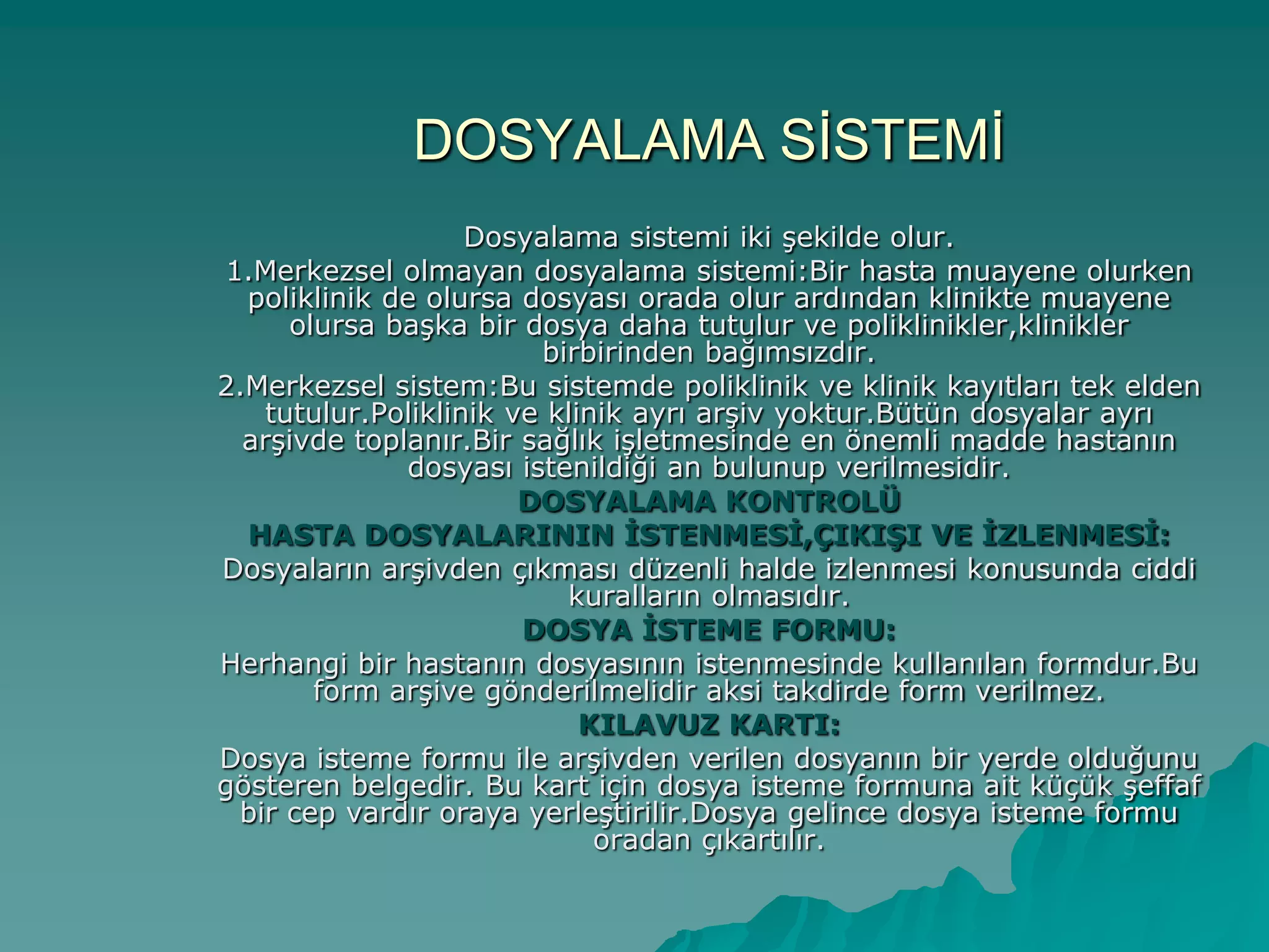 DOSYALAMA SĠSTEMĠ
Dosyalama sistemi iki Ģekilde olur.
1.Merkezsel olmayan dosyalama sistemi:Bir hasta muayene olurken
poliklinik de olursa dosyası orada olur ardından klinikte muayene
olursa baĢka bir dosya daha tutulur ve poliklinikler,klinikler
birbirinden bağımsızdır.
2.Merkezsel sistem:Bu sistemde poliklinik ve klinik kayıtları tek elden
tutulur.Poliklinik ve klinik ayrı arĢiv yoktur.Bütün dosyalar ayrı
arĢivde toplanır.Bir sağlık iĢletmesinde en önemli madde hastanın
dosyası istenildiği an bulunup verilmesidir.
DOSYALAMA KONTROLÜ
HASTA DOSYALARININ İSTENMESİ,ÇIKIŞI VE İZLENMESİ:
Dosyaların arĢivden çıkması düzenli halde izlenmesi konusunda ciddi
kuralların olmasıdır.
DOSYA İSTEME FORMU:
Herhangi bir hastanın dosyasının istenmesinde kullanılan formdur.Bu
form arĢive gönderilmelidir aksi takdirde form verilmez.
KILAVUZ KARTI:
Dosya isteme formu ile arĢivden verilen dosyanın bir yerde olduğunu
gösteren belgedir. Bu kart için dosya isteme formuna ait küçük Ģeffaf
bir cep vardır oraya yerleĢtirilir.Dosya gelince dosya isteme formu
oradan çıkartılır.
 